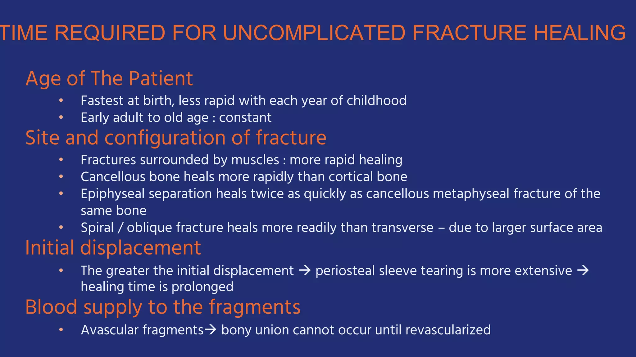 Age of The Patient
• Fastest at birth, less rapid with each year of childhood
• Early adult to old age : constant
Site and configuration of fracture
• Fractures surrounded by muscles : more rapid healing
• Cancellous bone heals more rapidly than cortical bone
• Epiphyseal separation heals twice as quickly as cancellous metaphyseal fracture of the
same bone
• Spiral / oblique fracture heals more readily than transverse – due to larger surface area
Initial displacement
• The greater the initial displacement  periosteal sleeve tearing is more extensive 
healing time is prolonged
Blood supply to the fragments
• Avascular fragments bony union cannot occur until revascularized
 