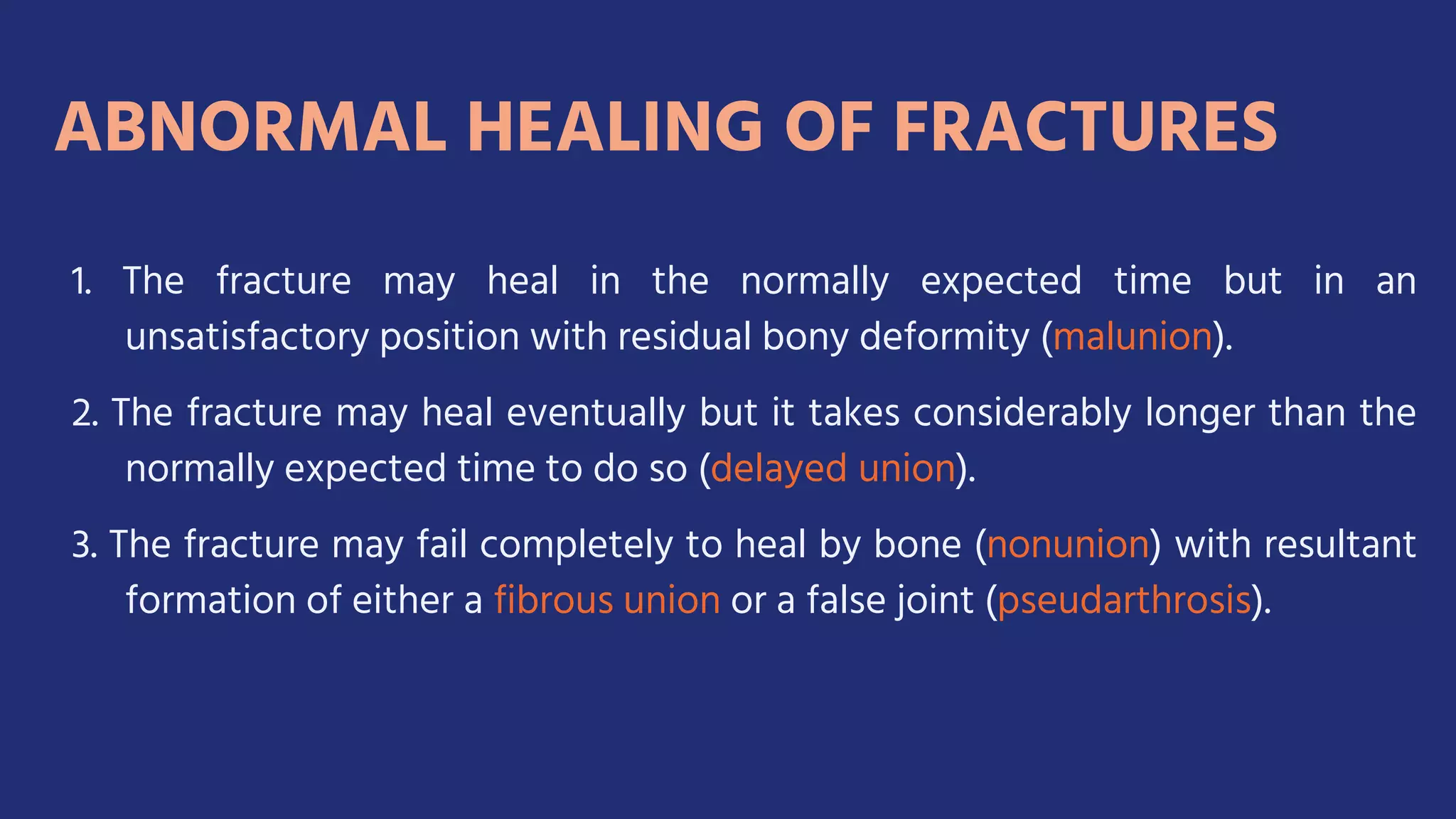 1. The fracture may heal in the normally expected time but in an
unsatisfactory position with residual bony deformity (malunion).
2. The fracture may heal eventually but it takes considerably longer than the
normally expected time to do so (delayed union).
3. The fracture may fail completely to heal by bone (nonunion) with resultant
formation of either a fibrous union or a false joint (pseudarthrosis).
 