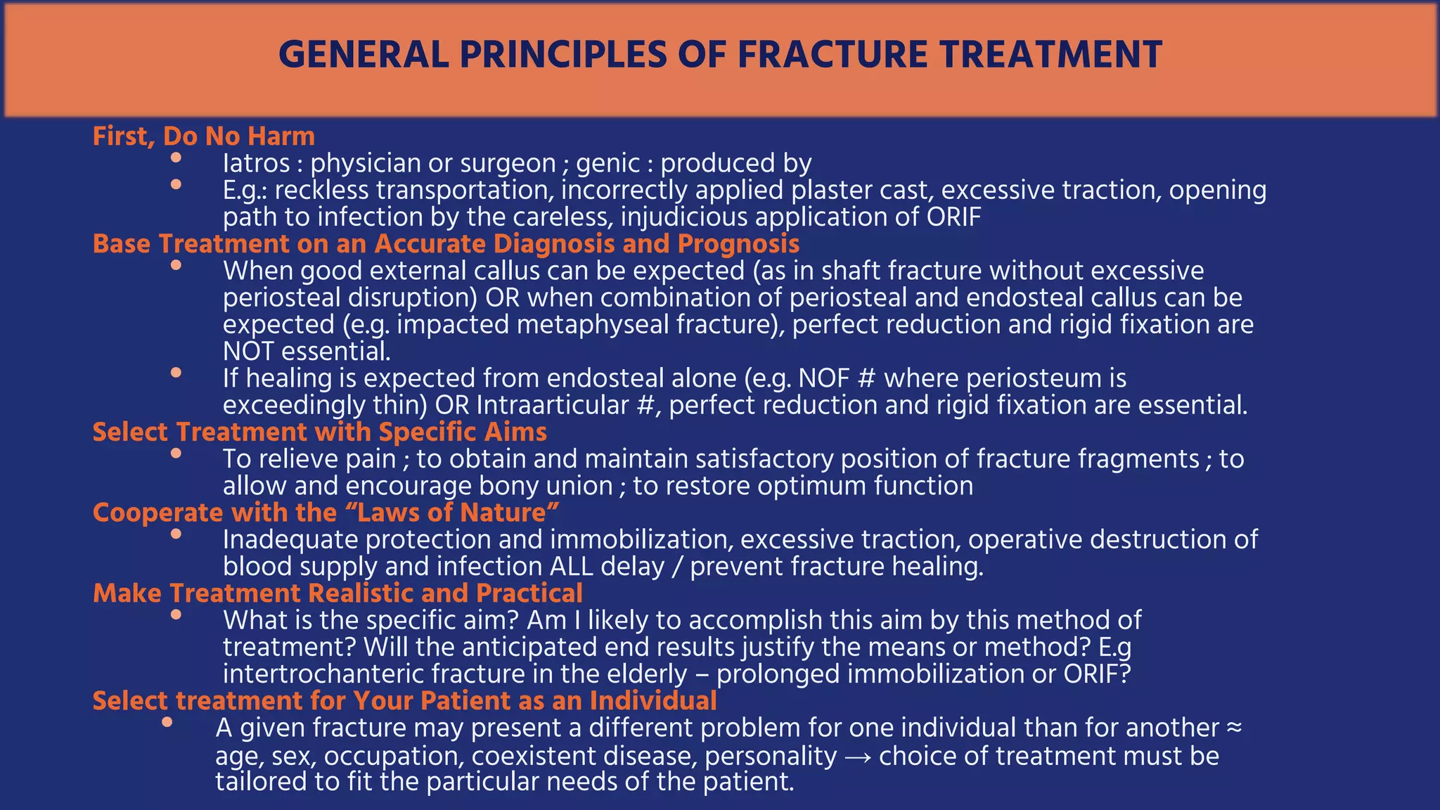 GENERAL PRINCIPLES OF FRACTURE TREATMENT
First, Do No Harm
• Iatros : physician or surgeon ; genic : produced by
• E.g.: reckless transportation, incorrectly applied plaster cast, excessive traction, opening
path to infection by the careless, injudicious application of ORIF
Base Treatment on an Accurate Diagnosis and Prognosis
• When good external callus can be expected (as in shaft fracture without excessive
periosteal disruption) OR when combination of periosteal and endosteal callus can be
expected (e.g. impacted metaphyseal fracture), perfect reduction and rigid fixation are
NOT essential.
• If healing is expected from endosteal alone (e.g. NOF # where periosteum is
exceedingly thin) OR Intraarticular #, perfect reduction and rigid fixation are essential.
Select Treatment with Specific Aims
• To relieve pain ; to obtain and maintain satisfactory position of fracture fragments ; to
allow and encourage bony union ; to restore optimum function
Cooperate with the “Laws of Nature”
• Inadequate protection and immobilization, excessive traction, operative destruction of
blood supply and infection ALL delay / prevent fracture healing.
Make Treatment Realistic and Practical
• What is the specific aim? Am I likely to accomplish this aim by this method of
treatment? Will the anticipated end results justify the means or method? E.g
intertrochanteric fracture in the elderly – prolonged immobilization or ORIF?
Select treatment for Your Patient as an Individual
• A given fracture may present a different problem for one individual than for another ≈
age, sex, occupation, coexistent disease, personality → choice of treatment must be
tailored to fit the particular needs of the patient.
 