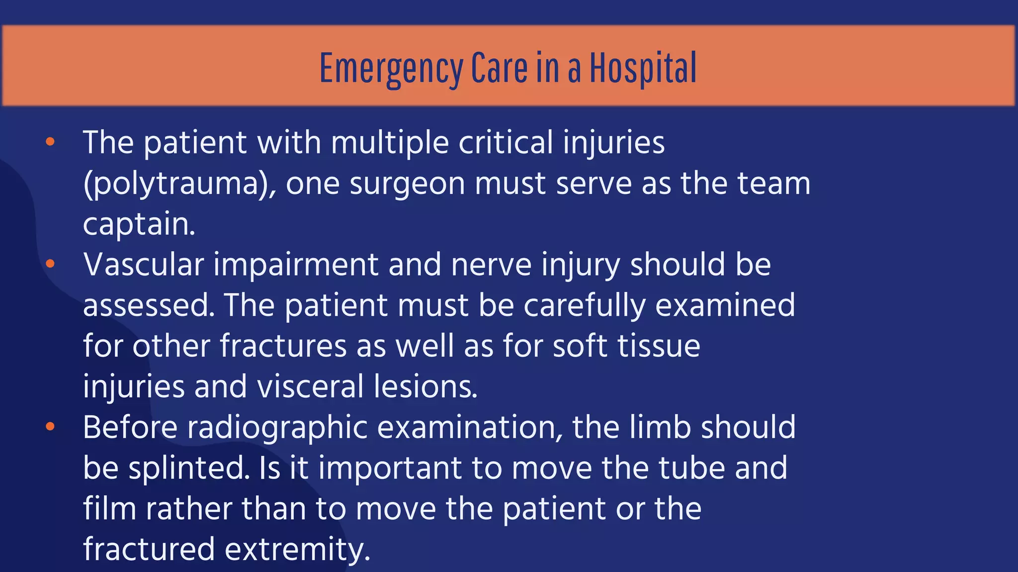 EmergencyCareinaHospital
• The patient with multiple critical injuries
(polytrauma), one surgeon must serve as the team
captain.
• Vascular impairment and nerve injury should be
assessed. The patient must be carefully examined
for other fractures as well as for soft tissue
injuries and visceral lesions.
• Before radiographic examination, the limb should
be splinted. Is it important to move the tube and
film rather than to move the patient or the
fractured extremity.
 