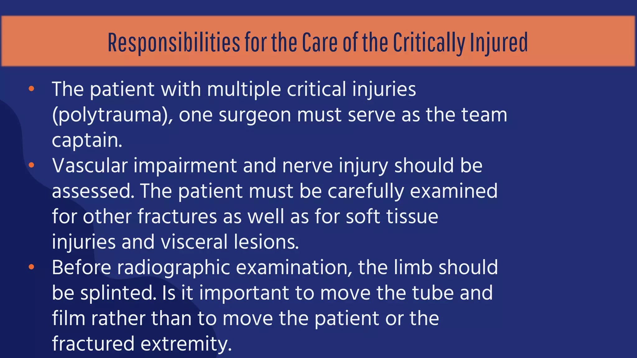 ResponsibilitiesfortheCareoftheCriticallyInjured
• The patient with multiple critical injuries
(polytrauma), one surgeon must serve as the team
captain.
• Vascular impairment and nerve injury should be
assessed. The patient must be carefully examined
for other fractures as well as for soft tissue
injuries and visceral lesions.
• Before radiographic examination, the limb should
be splinted. Is it important to move the tube and
film rather than to move the patient or the
fractured extremity.
 