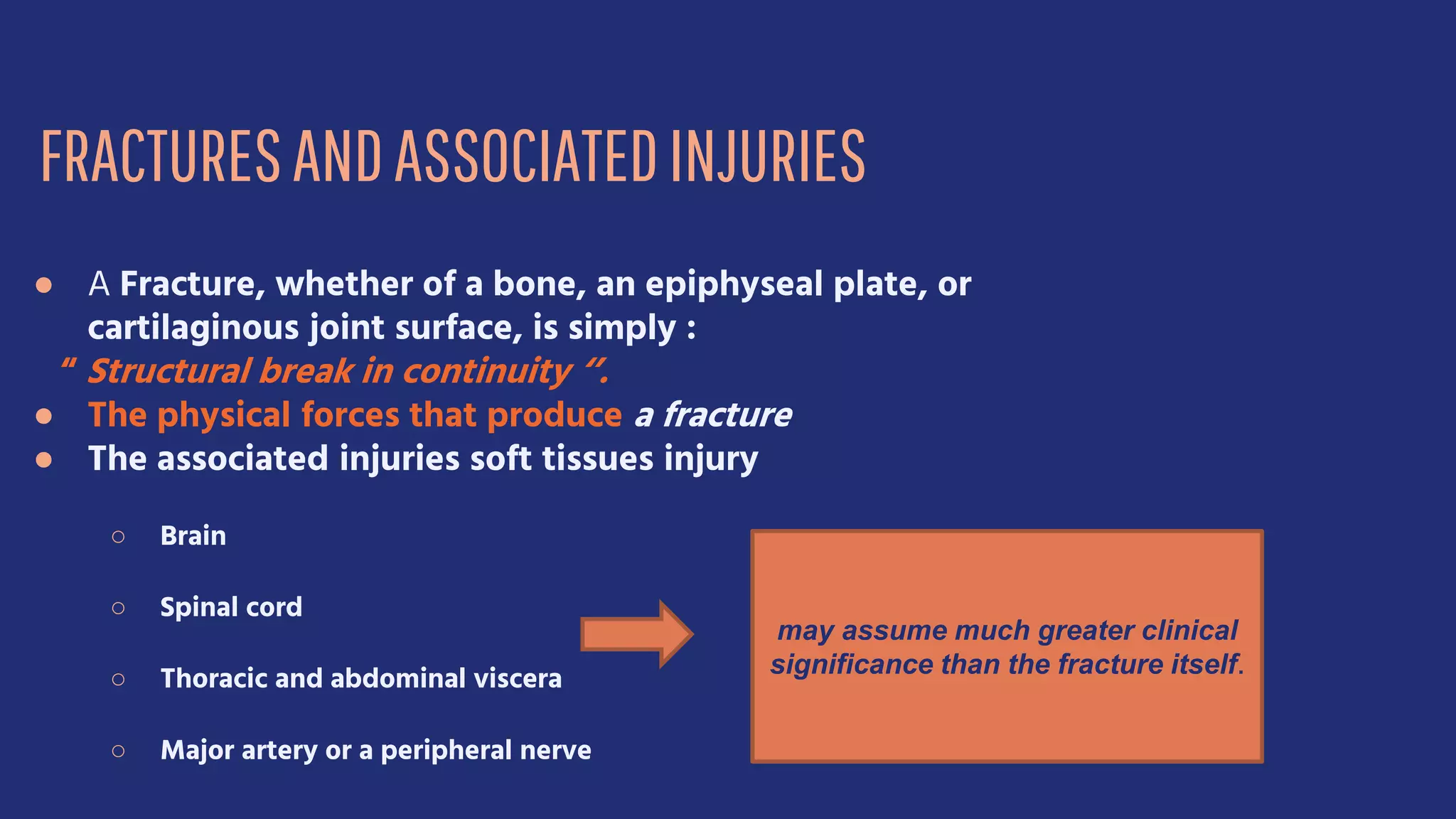 ● A Fracture, whether of a bone, an epiphyseal plate, or
cartilaginous joint surface, is simply :
“ Structural break in continuity ‘’.
● The physical forces that produce a fracture
● The associated injuries soft tissues injury
○ Brain
○ Spinal cord
○ Thoracic and abdominal viscera
○ Major artery or a peripheral nerve
FRACTURESANDASSOCIATEDINJURIES
may assume much greater clinical
significance than the fracture itself.
 
