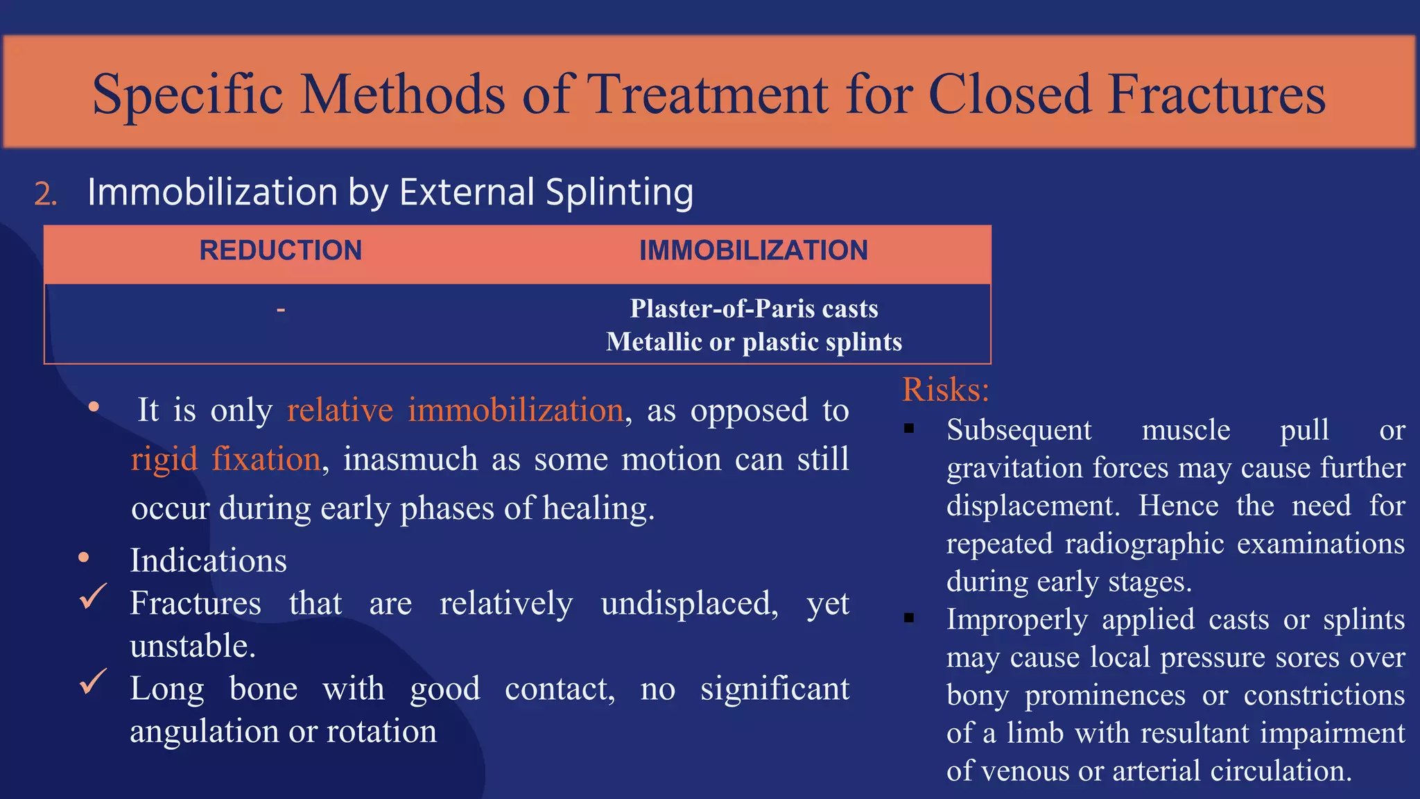 • It is only relative immobilization, as opposed to
rigid fixation, inasmuch as some motion can still
occur during early phases of healing.
• Indications
 Fractures that are relatively undisplaced, yet
unstable.
 Long bone with good contact, no significant
angulation or rotation
2. Immobilization by External Splinting
Specific Methods of Treatment for Closed Fractures
REDUCTION IMMOBILIZATION
- Plaster-of-Paris casts
Metallic or plastic splints
Risks:
 Subsequent muscle pull or
gravitation forces may cause further
displacement. Hence the need for
repeated radiographic examinations
during early stages.
 Improperly applied casts or splints
may cause local pressure sores over
bony prominences or constrictions
of a limb with resultant impairment
of venous or arterial circulation.
 