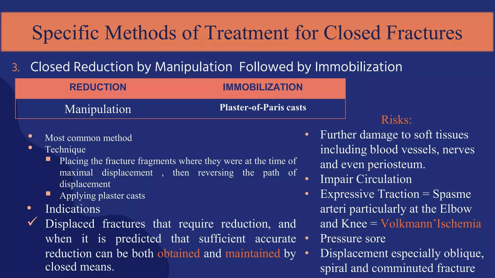 • Most common method
• Technique
 Placing the fracture fragments where they were at the time of
maximal displacement , then reversing the path of
displacement
 Applying plaster casts
• Indications
 Displaced fractures that require reduction, and
when it is predicted that sufficient accurate
reduction can be both obtained and maintained by
closed means.
3. Closed Reduction by Manipulation Followed by Immobilization
Specific Methods of Treatment for Closed Fractures
REDUCTION IMMOBILIZATION
Manipulation Plaster-of-Paris casts
Risks:
• Further damage to soft tissues
including blood vessels, nerves
and even periosteum.
• Impair Circulation
• Expressive Traction = Spasme
arteri particularly at the Elbow
and Knee = Volkmann’Ischemia
• Pressure sore
• Displacement especially oblique,
spiral and comminuted fracture
 