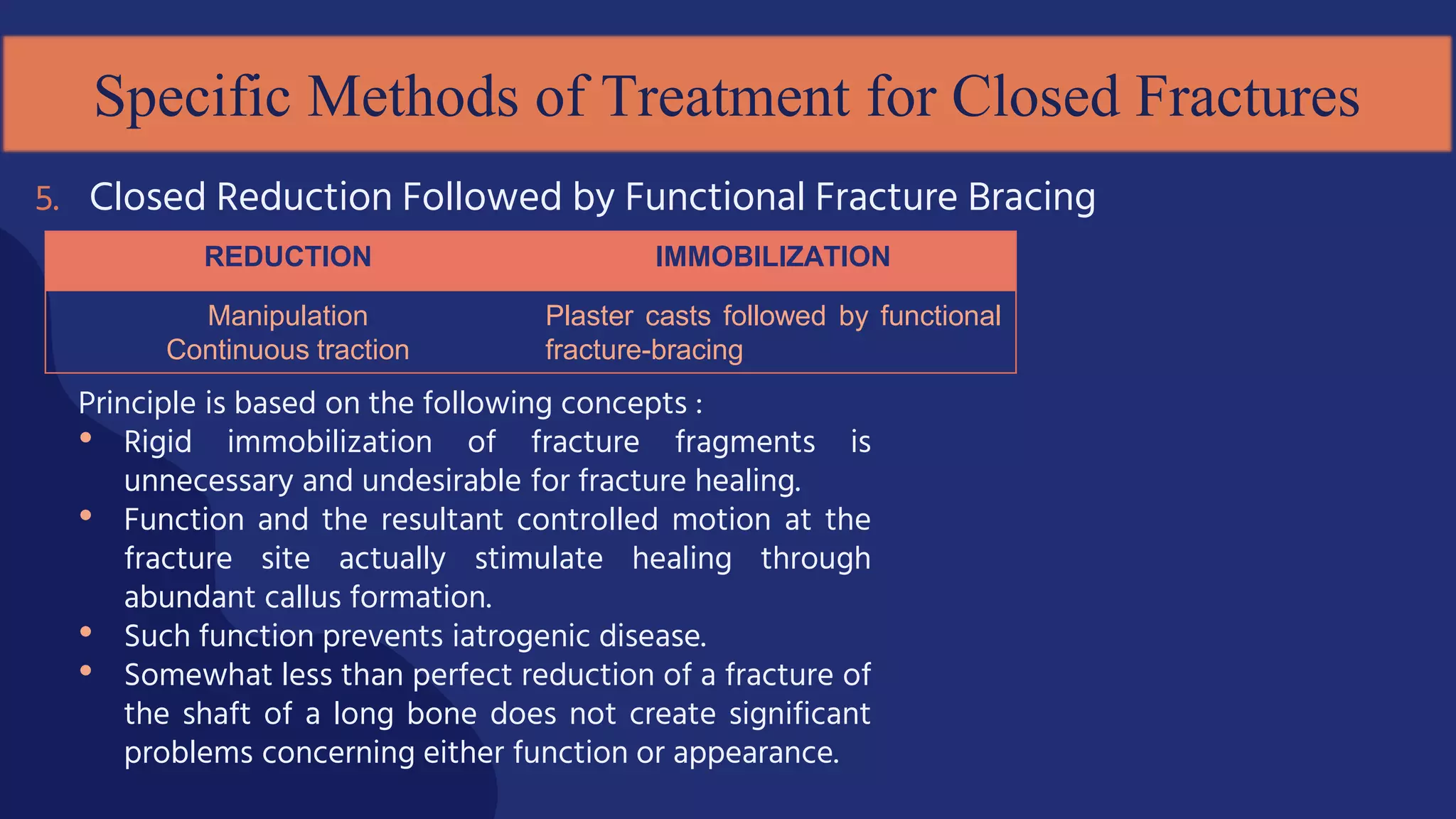 Principle is based on the following concepts :
• Rigid immobilization of fracture fragments is
unnecessary and undesirable for fracture healing.
• Function and the resultant controlled motion at the
fracture site actually stimulate healing through
abundant callus formation.
• Such function prevents iatrogenic disease.
• Somewhat less than perfect reduction of a fracture of
the shaft of a long bone does not create significant
problems concerning either function or appearance.
5. Closed Reduction Followed by Functional Fracture Bracing
Specific Methods of Treatment for Closed Fractures
REDUCTION IMMOBILIZATION
Manipulation
Continuous traction
Plaster casts followed by functional
fracture-bracing
 