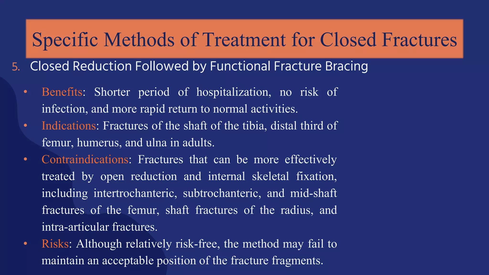 • Benefits: Shorter period of hospitalization, no risk of
infection, and more rapid return to normal activities.
• Indications: Fractures of the shaft of the tibia, distal third of
femur, humerus, and ulna in adults.
• Contraindications: Fractures that can be more effectively
treated by open reduction and internal skeletal fixation,
including intertrochanteric, subtrochanteric, and mid-shaft
fractures of the femur, shaft fractures of the radius, and
intra-articular fractures.
• Risks: Although relatively risk-free, the method may fail to
maintain an acceptable position of the fracture fragments.
Specific Methods of Treatment for Closed Fractures
5. Closed Reduction Followed by Functional Fracture Bracing
 