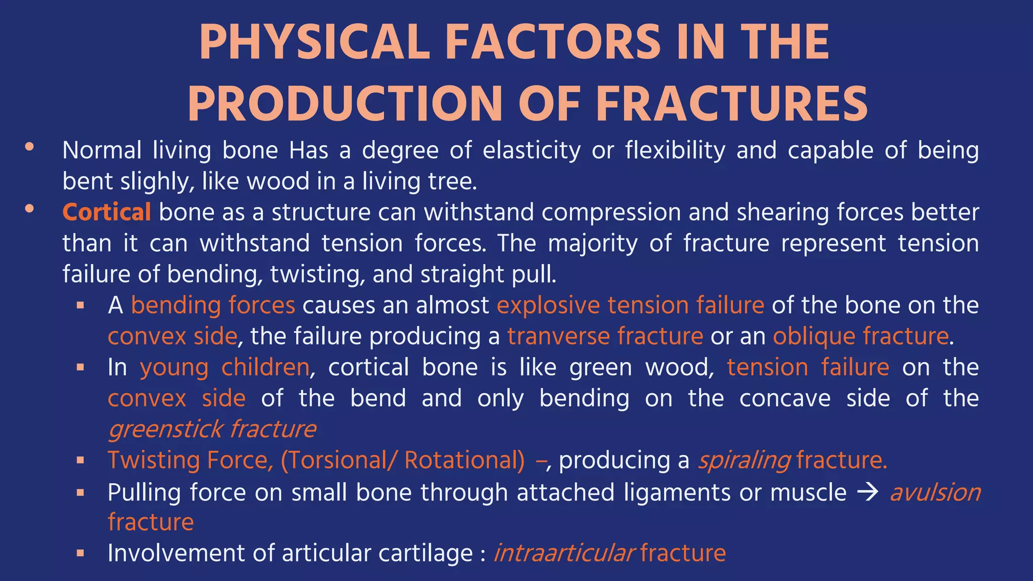 PHYSICAL FACTORS IN THE
PRODUCTION OF FRACTURES
• Normal living bone Has a degree of elasticity or flexibility and capable of being
bent slighly, like wood in a living tree.
• Cortical bone as a structure can withstand compression and shearing forces better
than it can withstand tension forces. The majority of fracture represent tension
failure of bending, twisting, and straight pull.
 A bending forces causes an almost explosive tension failure of the bone on the
convex side, the failure producing a tranverse fracture or an oblique fracture.
 In young children, cortical bone is like green wood, tension failure on the
convex side of the bend and only bending on the concave side of the
greenstick fracture
 Twisting Force, (Torsional/ Rotational) –, producing a spiraling fracture.
 Pulling force on small bone through attached ligaments or muscle  avulsion
fracture
 Involvement of articular cartilage : intraarticular fracture
 