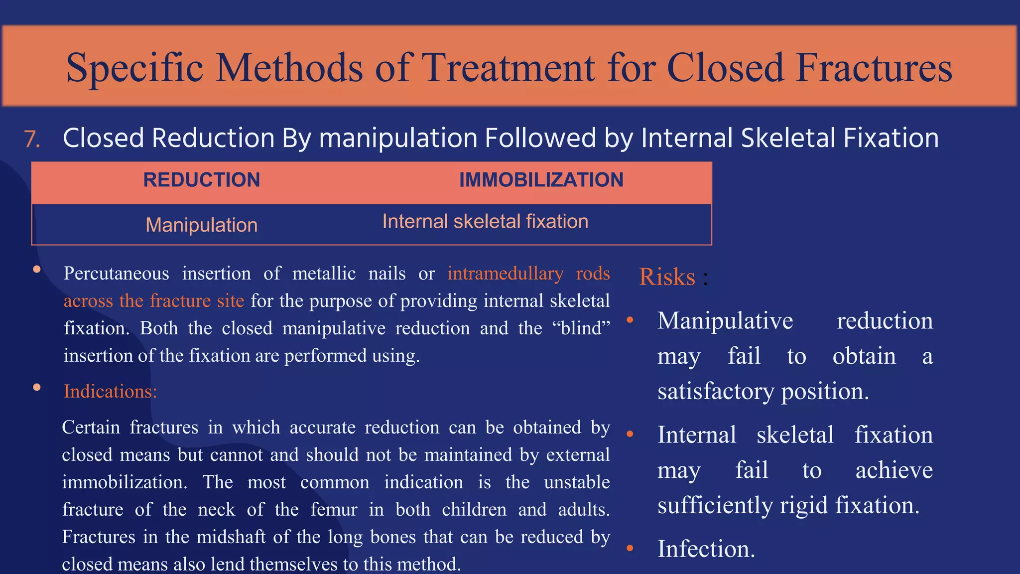 • Percutaneous insertion of metallic nails or intramedullary rods
across the fracture site for the purpose of providing internal skeletal
fixation. Both the closed manipulative reduction and the “blind”
insertion of the fixation are performed using.
• Indications:
Certain fractures in which accurate reduction can be obtained by
closed means but cannot and should not be maintained by external
immobilization. The most common indication is the unstable
fracture of the neck of the femur in both children and adults.
Fractures in the midshaft of the long bones that can be reduced by
closed means also lend themselves to this method.
7. Closed Reduction By manipulation Followed by Internal Skeletal Fixation
Specific Methods of Treatment for Closed Fractures
REDUCTION IMMOBILIZATION
Manipulation Internal skeletal fixation
Risks :
• Manipulative reduction
may fail to obtain a
satisfactory position.
• Internal skeletal fixation
may fail to achieve
sufficiently rigid fixation.
• Infection.
 
