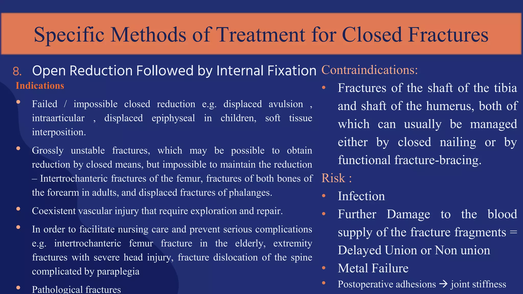 Indications
• Failed / impossible closed reduction e.g. displaced avulsion ,
intraarticular , displaced epiphyseal in children, soft tissue
interposition.
• Grossly unstable fractures, which may be possible to obtain
reduction by closed means, but impossible to maintain the reduction
– Intertrochanteric fractures of the femur, fractures of both bones of
the forearm in adults, and displaced fractures of phalanges.
• Coexistent vascular injury that require exploration and repair.
• In order to facilitate nursing care and prevent serious complications
e.g. intertrochanteric femur fracture in the elderly, extremity
fractures with severe head injury, fracture dislocation of the spine
complicated by paraplegia
• Pathological fractures
8. Open Reduction Followed by Internal Fixation
Specific Methods of Treatment for Closed Fractures
Contraindications:
• Fractures of the shaft of the tibia
and shaft of the humerus, both of
which can usually be managed
either by closed nailing or by
functional fracture-bracing.
Risk :
• Infection
• Further Damage to the blood
supply of the fracture fragments =
Delayed Union or Non union
• Metal Failure
• Postoperative adhesions  joint stiffness
 