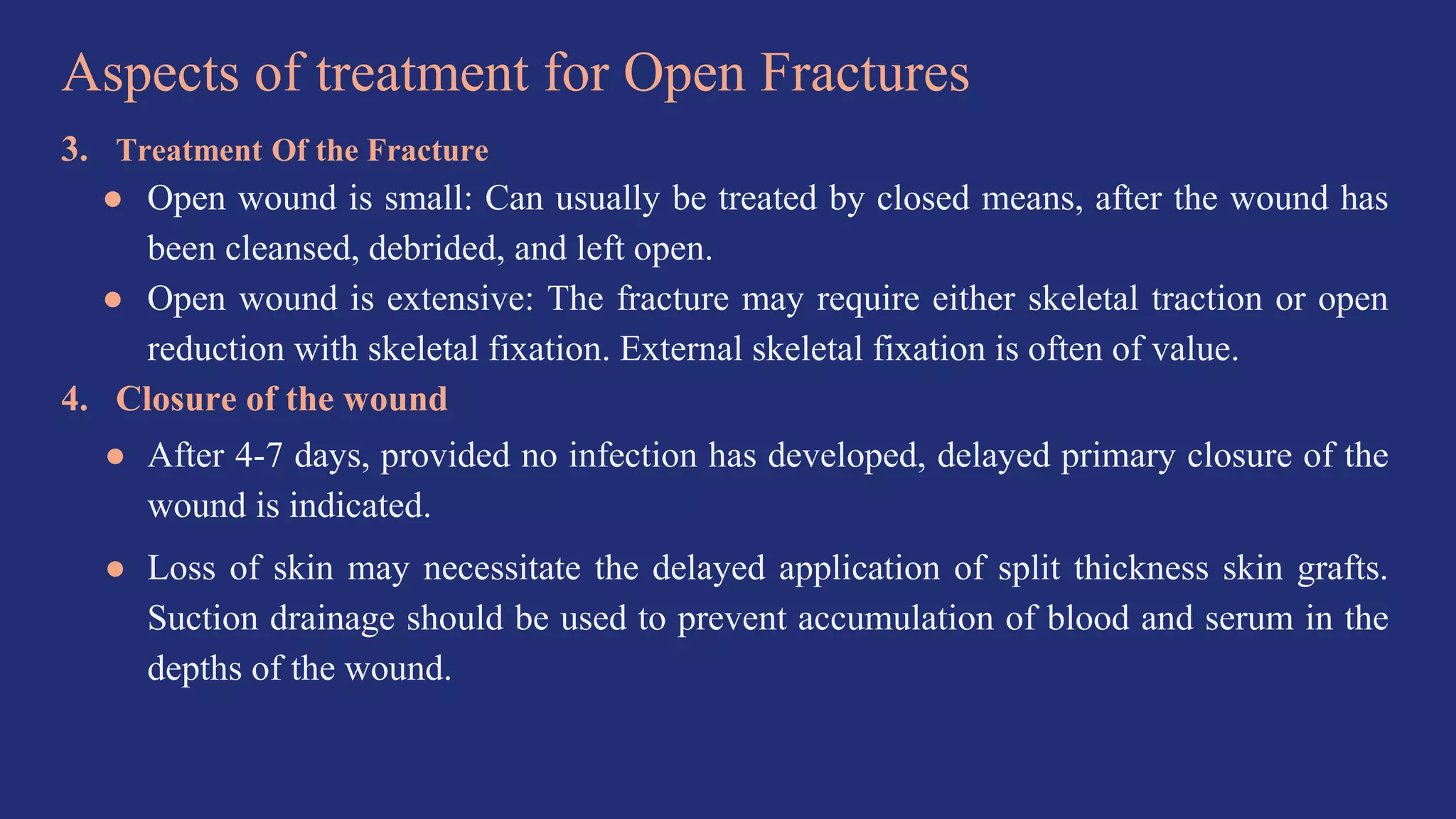 Aspects of treatment for Open Fractures
3. Treatment Of the Fracture
● Open wound is small: Can usually be treated by closed means, after the wound has
been cleansed, debrided, and left open.
● Open wound is extensive: The fracture may require either skeletal traction or open
reduction with skeletal fixation. External skeletal fixation is often of value.
4. Closure of the wound
● After 4-7 days, provided no infection has developed, delayed primary closure of the
wound is indicated.
● Loss of skin may necessitate the delayed application of split thickness skin grafts.
Suction drainage should be used to prevent accumulation of blood and serum in the
depths of the wound.
 