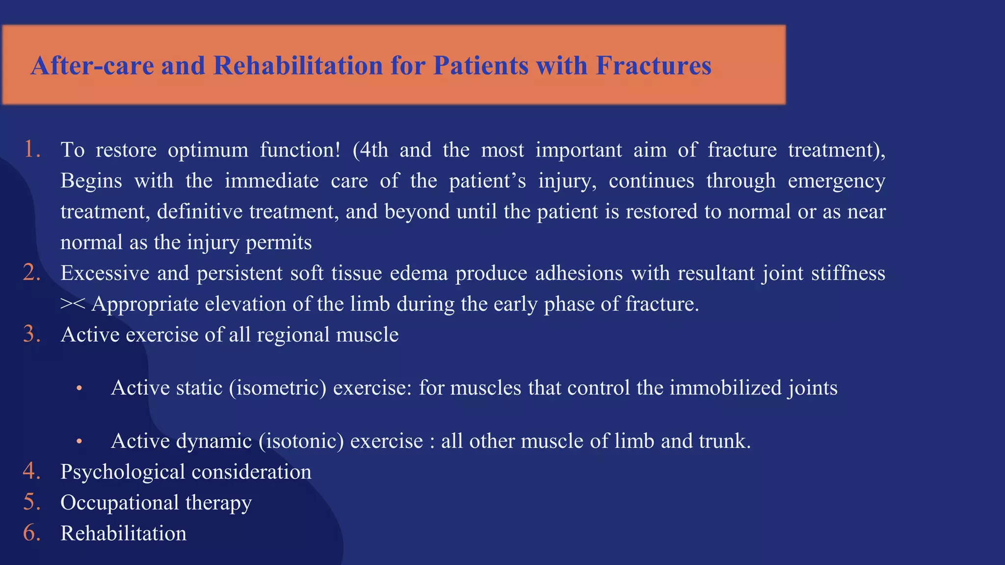 After-care and Rehabilitation for Patients with Fractures
1. To restore optimum function! (4th and the most important aim of fracture treatment),
Begins with the immediate care of the patient’s injury, continues through emergency
treatment, definitive treatment, and beyond until the patient is restored to normal or as near
normal as the injury permits
2. Excessive and persistent soft tissue edema produce adhesions with resultant joint stiffness
>< Appropriate elevation of the limb during the early phase of fracture.
3. Active exercise of all regional muscle
• Active static (isometric) exercise: for muscles that control the immobilized joints
• Active dynamic (isotonic) exercise : all other muscle of limb and trunk.
4. Psychological consideration
5. Occupational therapy
6. Rehabilitation
 
