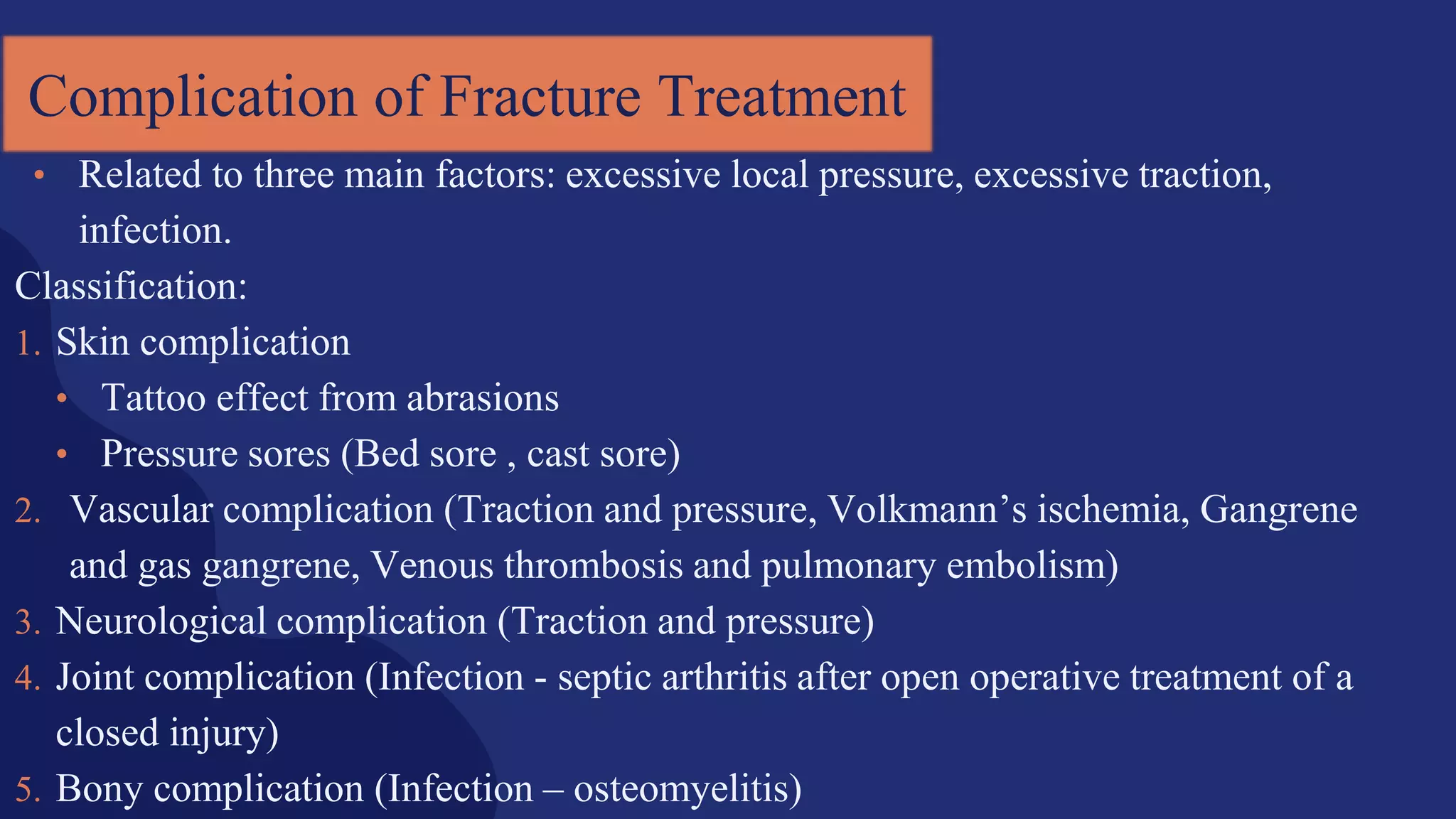 Complication of Fracture Treatment
• Related to three main factors: excessive local pressure, excessive traction,
infection.
Classification:
1. Skin complication
• Tattoo effect from abrasions
• Pressure sores (Bed sore , cast sore)
2. Vascular complication (Traction and pressure, Volkmann’s ischemia, Gangrene
and gas gangrene, Venous thrombosis and pulmonary embolism)
3. Neurological complication (Traction and pressure)
4. Joint complication (Infection - septic arthritis after open operative treatment of a
closed injury)
5. Bony complication (Infection – osteomyelitis)
 
