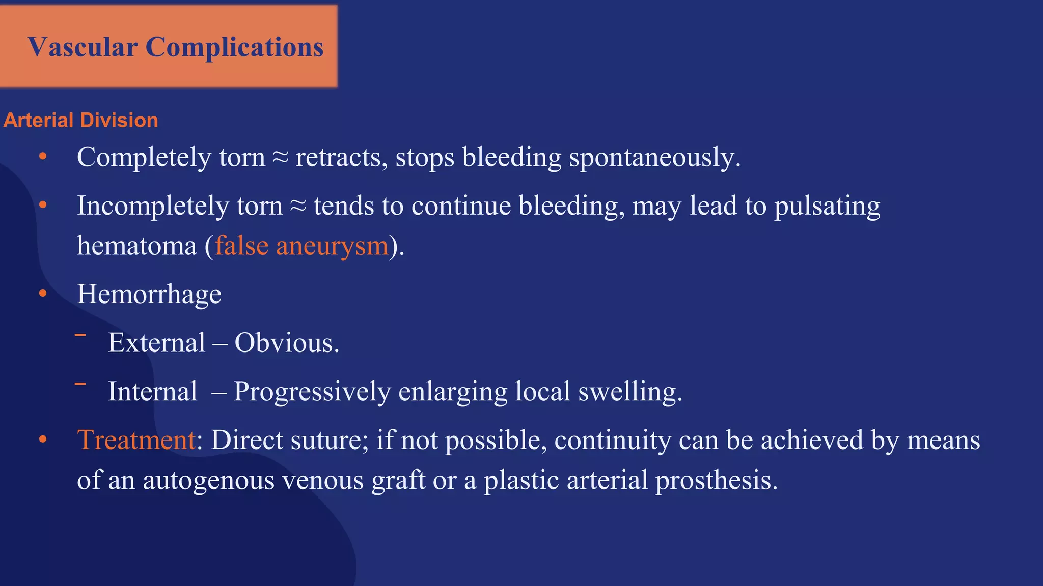Vascular Complications
Arterial Division
• Completely torn ≈ retracts, stops bleeding spontaneously.
• Incompletely torn ≈ tends to continue bleeding, may lead to pulsating
hematoma (false aneurysm).
• Hemorrhage
‾ External – Obvious.
‾ Internal – Progressively enlarging local swelling.
• Treatment: Direct suture; if not possible, continuity can be achieved by means
of an autogenous venous graft or a plastic arterial prosthesis.
 