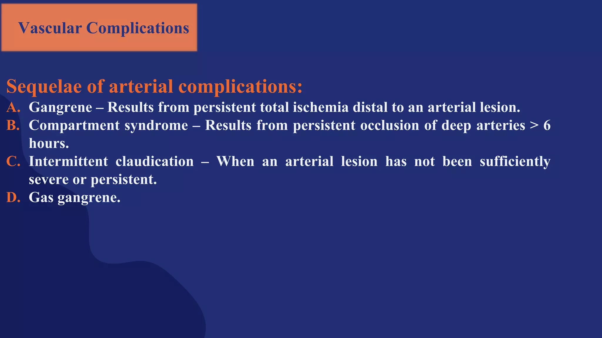 Sequelae of arterial complications:
A. Gangrene – Results from persistent total ischemia distal to an arterial lesion.
B. Compartment syndrome – Results from persistent occlusion of deep arteries > 6
hours.
C. Intermittent claudication – When an arterial lesion has not been sufficiently
severe or persistent.
D. Gas gangrene.
Vascular Complications
 