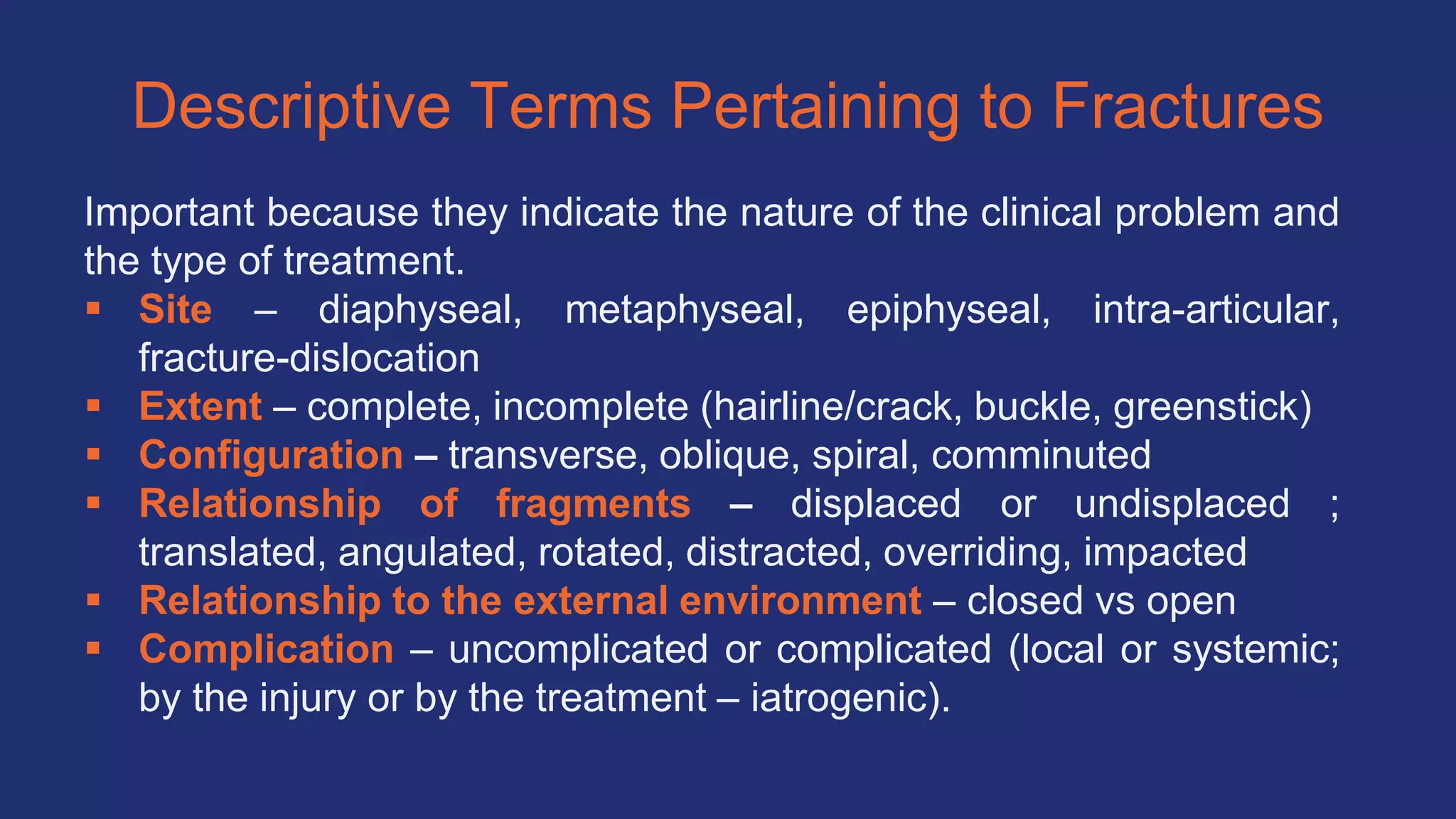 Descriptive Terms Pertaining to Fractures
Important because they indicate the nature of the clinical problem and
the type of treatment.
 Site – diaphyseal, metaphyseal, epiphyseal, intra-articular,
fracture-dislocation
 Extent – complete, incomplete (hairline/crack, buckle, greenstick)
 Configuration – transverse, oblique, spiral, comminuted
 Relationship of fragments – displaced or undisplaced ;
translated, angulated, rotated, distracted, overriding, impacted
 Relationship to the external environment – closed vs open
 Complication – uncomplicated or complicated (local or systemic;
by the injury or by the treatment – iatrogenic).
 