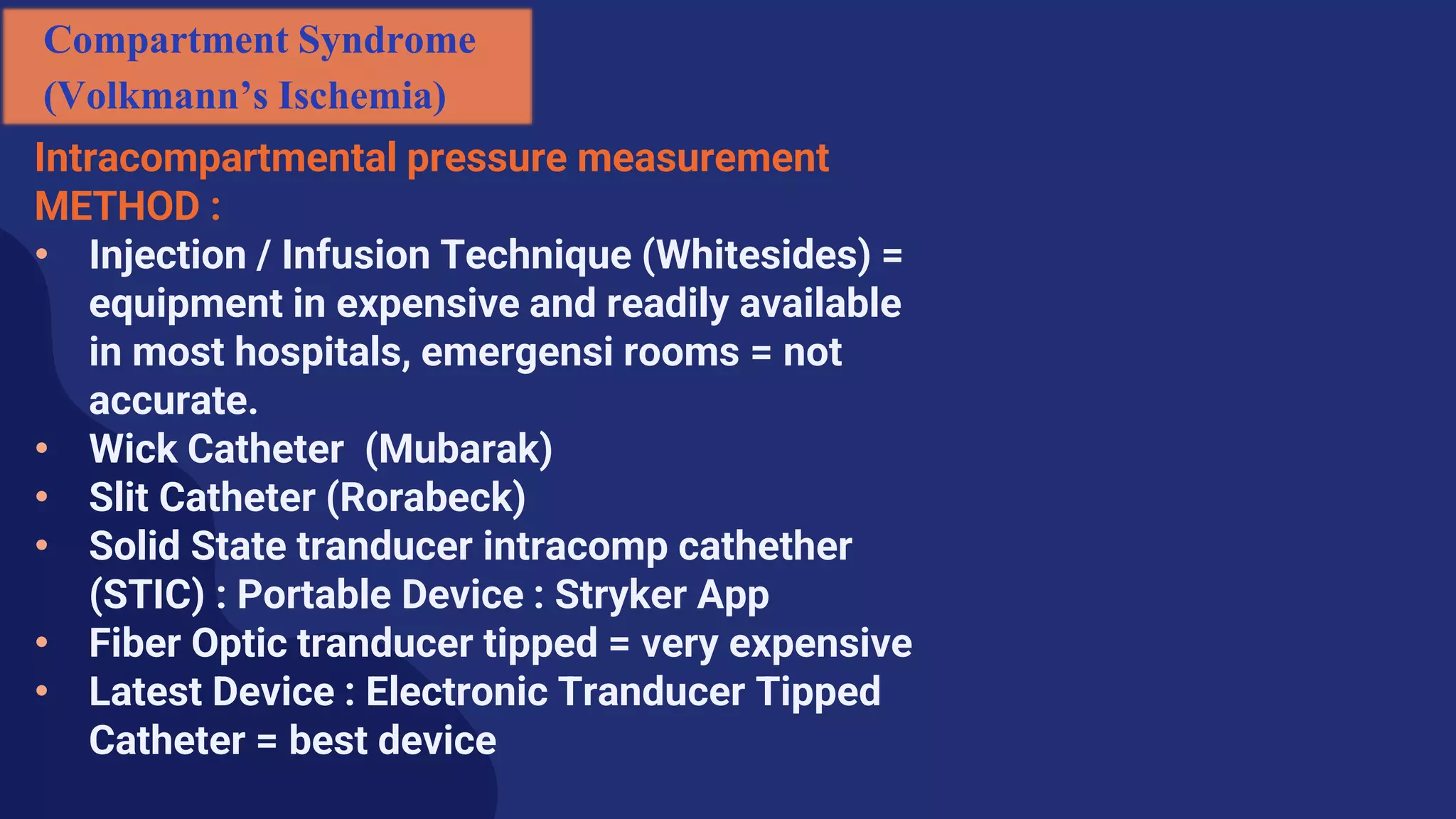 Intracompartmental pressure measurement
METHOD :
• Injection / Infusion Technique (Whitesides) =
equipment in expensive and readily available
in most hospitals, emergensi rooms = not
accurate.
• Wick Catheter (Mubarak)
• Slit Catheter (Rorabeck)
• Solid State tranducer intracomp cathether
(STIC) : Portable Device : Stryker App
• Fiber Optic tranducer tipped = very expensive
• Latest Device : Electronic Tranducer Tipped
Catheter = best device
Compartment Syndrome
(Volkmann’s Ischemia)
 