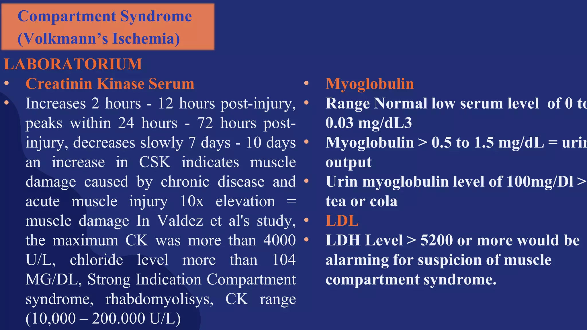 LABORATORIUM
• Creatinin Kinase Serum
• Increases 2 hours - 12 hours post-injury,
peaks within 24 hours - 72 hours post-
injury, decreases slowly 7 days - 10 days
an increase in CSK indicates muscle
damage caused by chronic disease and
acute muscle injury 10x elevation =
muscle damage In Valdez et al's study,
the maximum CK was more than 4000
U/L, chloride level more than 104
MG/DL, Strong Indication Compartment
syndrome, rhabdomyolisys, CK range
(10,000 – 200.000 U/L)
• Myoglobulin
• Range Normal low serum level of 0 to
0.03 mg/dL3
• Myoglobulin > 0.5 to 1.5 mg/dL = urin
output
• Urin myoglobulin level of 100mg/Dl >
tea or cola
• LDL
• LDH Level > 5200 or more would be
alarming for suspicion of muscle
compartment syndrome.
Compartment Syndrome
(Volkmann’s Ischemia)
 
