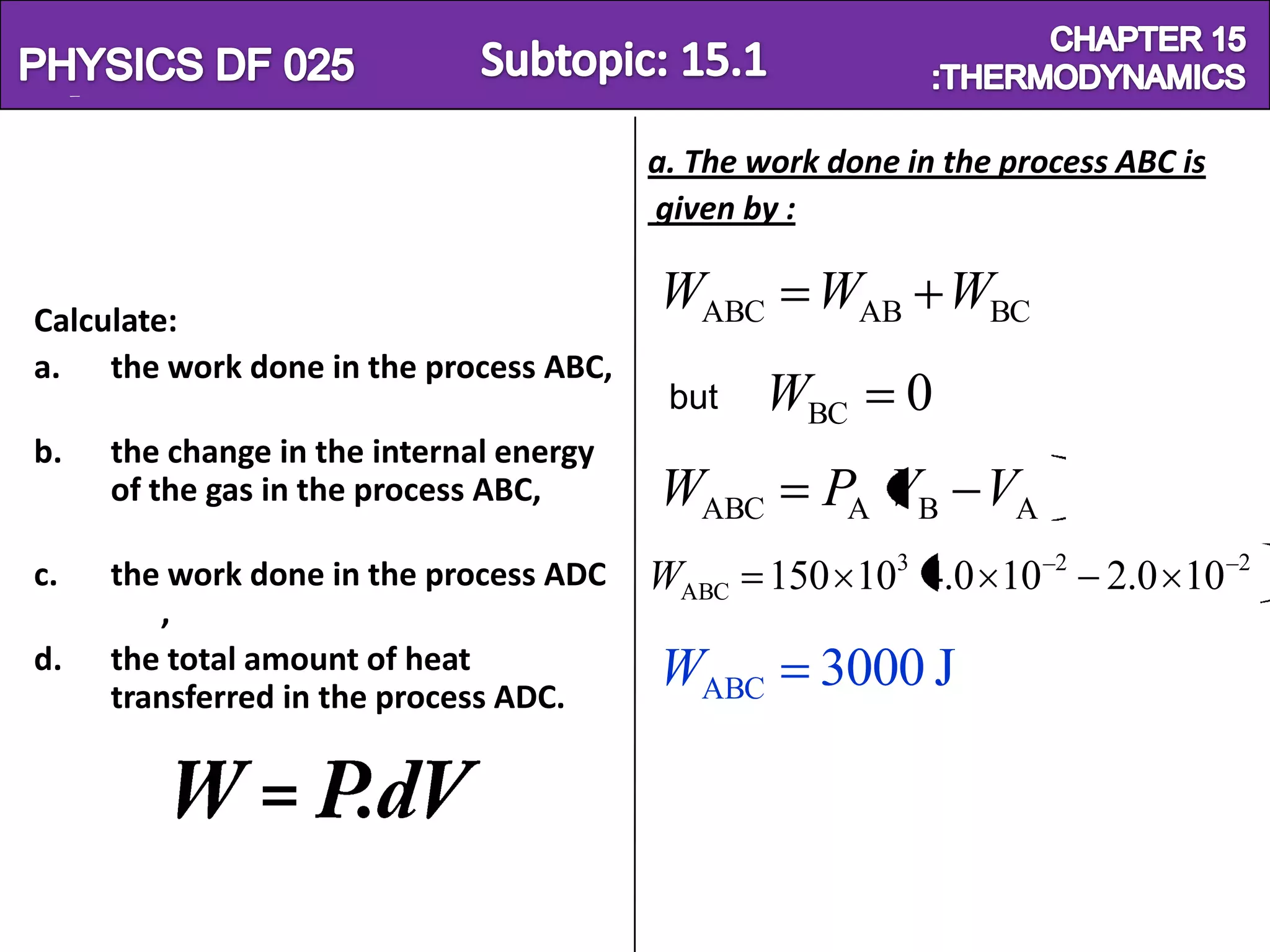 Physics SF 016                                                      Chapter 15
                                          a. The work done in the process ABC is
                                          given by :


 Calculate:
                                          WABC WAB WBC
 a. the work done in the process ABC,
                                           but   WBC       0
 b.   the change in the internal energy
      of the gas in the process ABC,      WABC       PA VB VA
 c.   the work done in the process ADC    WABC 150 103 4.0 10        2
                                                                         2.0 10    2

         ,
 d.   the total amount of heat            WABC       3000 J
      transferred in the process ADC.
 