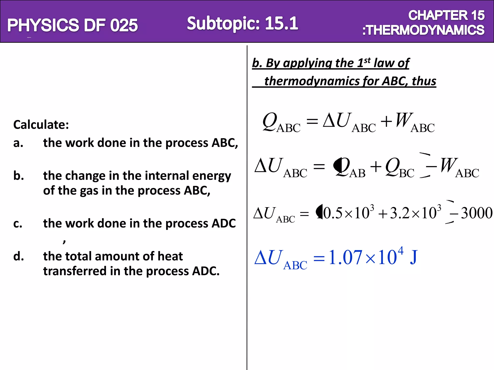 Physics SF 016                                                    Chapter 15
                                          b. By applying the 1st law of
                                            thermodynamics for ABC, thus


 Calculate:                                QABC        U ABC WABC
 a. the work done in the process ABC,

 b.   the change in the internal energy
                                            U ABC      QAB QBC             WABC
      of the gas in the process ABC,
                                           U ABC    10.5 103 3.2 103         3000
 c.   the work done in the process ADC
         ,
                                                                 4
 d.   the total amount of heat              U ABC 1.07 10 J
      transferred in the process ADC.
 