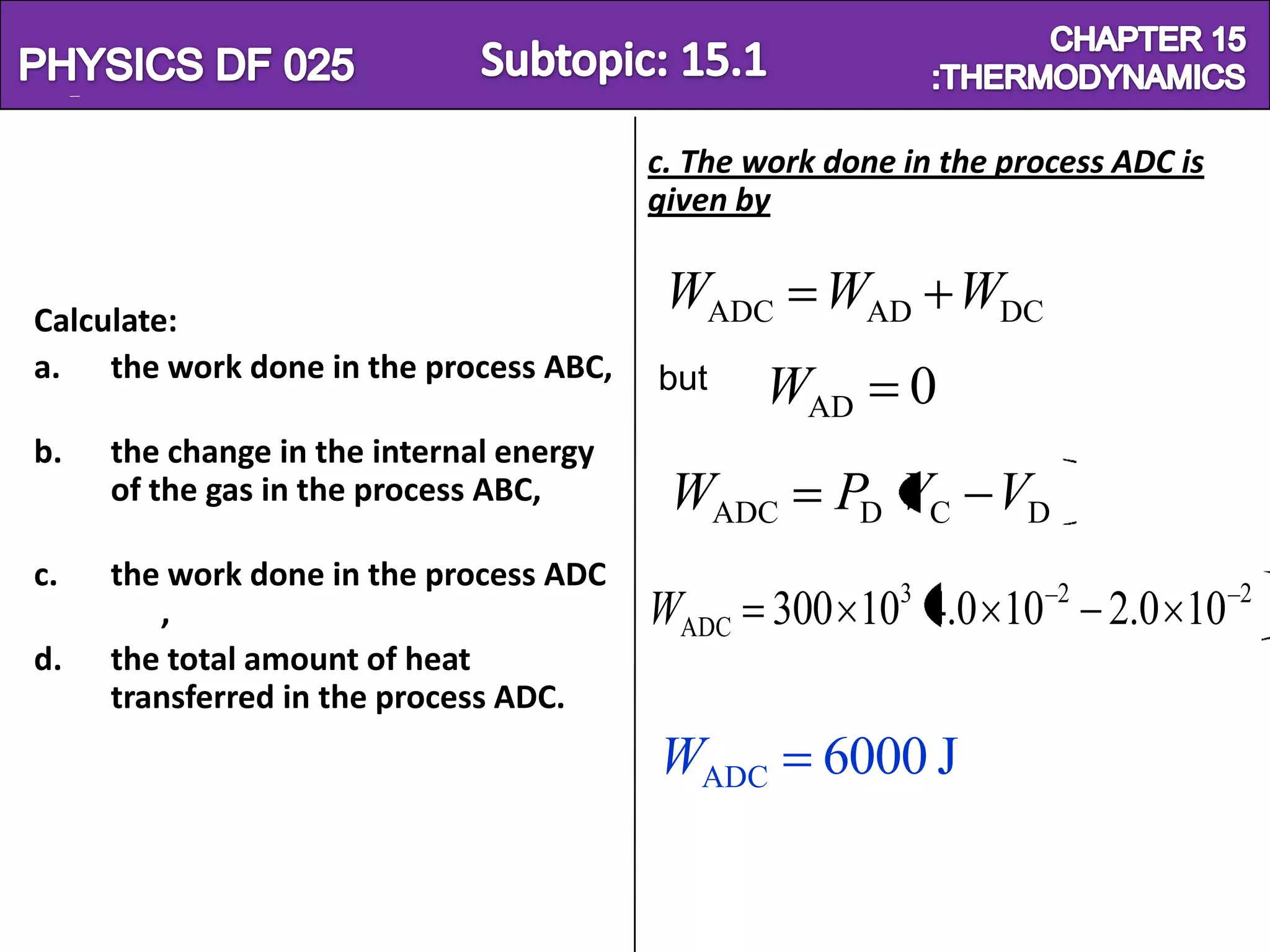 Physics SF 016                                                      Chapter 15
                                          c. The work done in the process ADC is
                                          given by


 Calculate:
                                           WADC WAD WDC
 a. the work done in the process ABC,     but     WAD      0
 b.   the change in the internal energy
      of the gas in the process ABC,       WADC       PD VC VD
 c.   the work done in the process ADC
         ,                                WADC 300 103 4.0 10 2 2.0 10 2
 d.   the total amount of heat
      transferred in the process ADC.
                                          WADC       6000 J
 