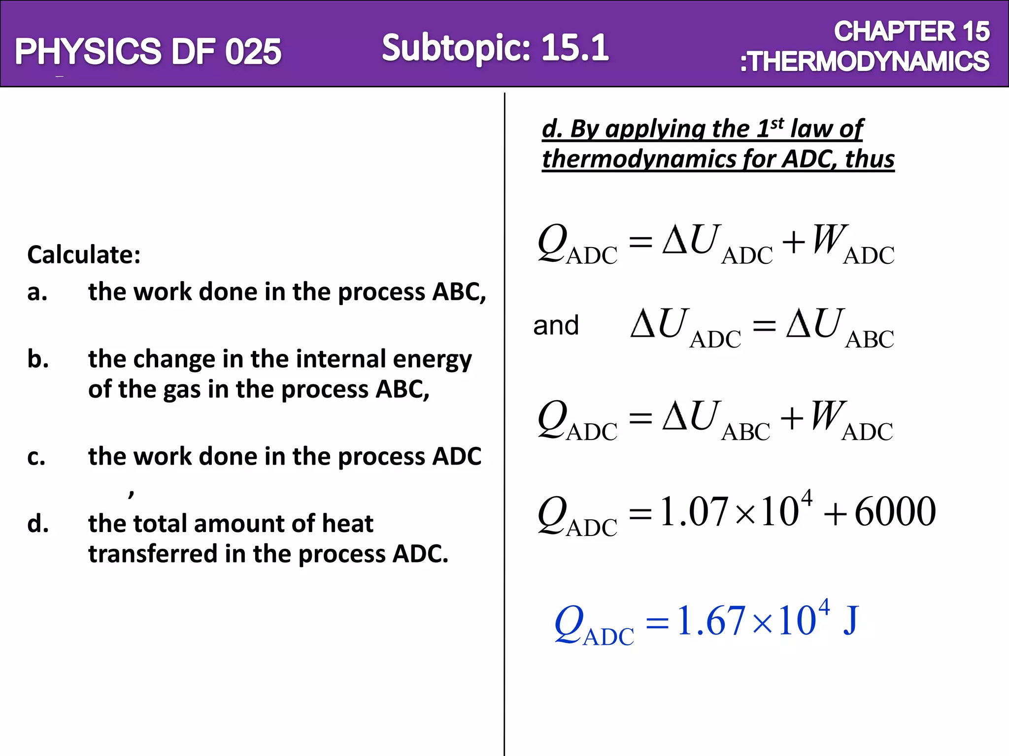 Physics SF 016                                                   Chapter 15
                                          d. By applying the 1st law of
                                          thermodynamics for ADC, thus


 Calculate:                               QADC       U ADC WADC
 a. the work done in the process ABC,
                                          and      U ADC        U ABC
 b.   the change in the internal energy
      of the gas in the process ABC,
                                          QADC       U ABC WADC
 c.   the work done in the process ADC
         ,
 d.   the total amount of heat            QADC 1.07 104 6000
      transferred in the process ADC.
                                                                4
                                           QADC 1.67 10 J
 