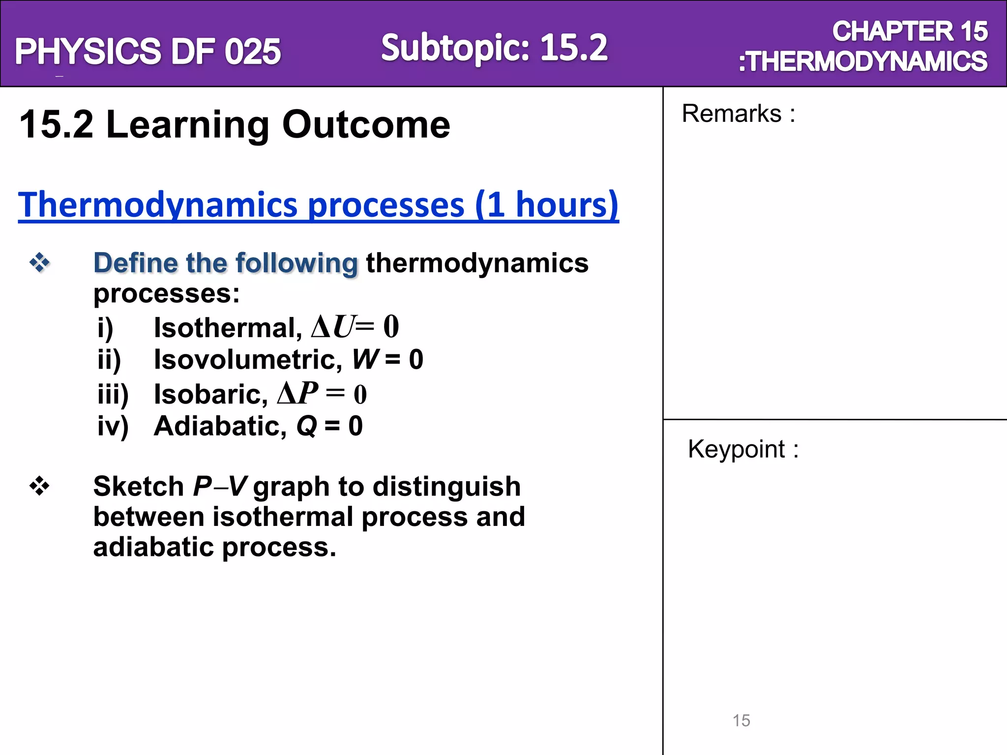Physics SF 016                                          Chapter 15
                                           Remarks :
15.2 Learning Outcome

Thermodynamics processes (1 hours)
    Define the following thermodynamics
     processes:
     i) Isothermal, ΔU= 0
     ii) Isovolumetric, W = 0
     iii) Isobaric, ΔP = 0
     iv) Adiabatic, Q = 0
                                           Keypoint :
    Sketch P V graph to distinguish
     between isothermal process and
     adiabatic process.




                                              15
 