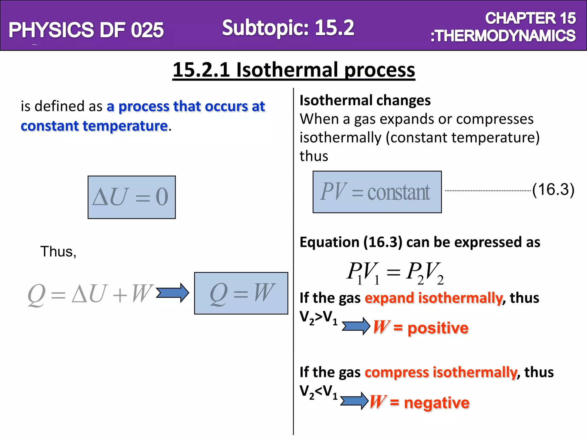 Physics SF 016                                                      Chapter 15
                         15.2.1 Isothermal process
 is defined as a process that occurs at   Isothermal changes
 constant temperature.                    When a gas expands or compresses
                                          isothermally (constant temperature)
                                          thus

              U      0                       PV constant                    (16.3)


                                          Equation (16.3) can be expressed as
    Thus,
                                                 PV1
                                                  1       P2V2
  Q         U W               Q W         If the gas expand isothermally, thus
                                          V2>V1
                                                      W = positive

                                          If the gas compress isothermally, thus
                                          V2<V1
                                                     W = negative
 