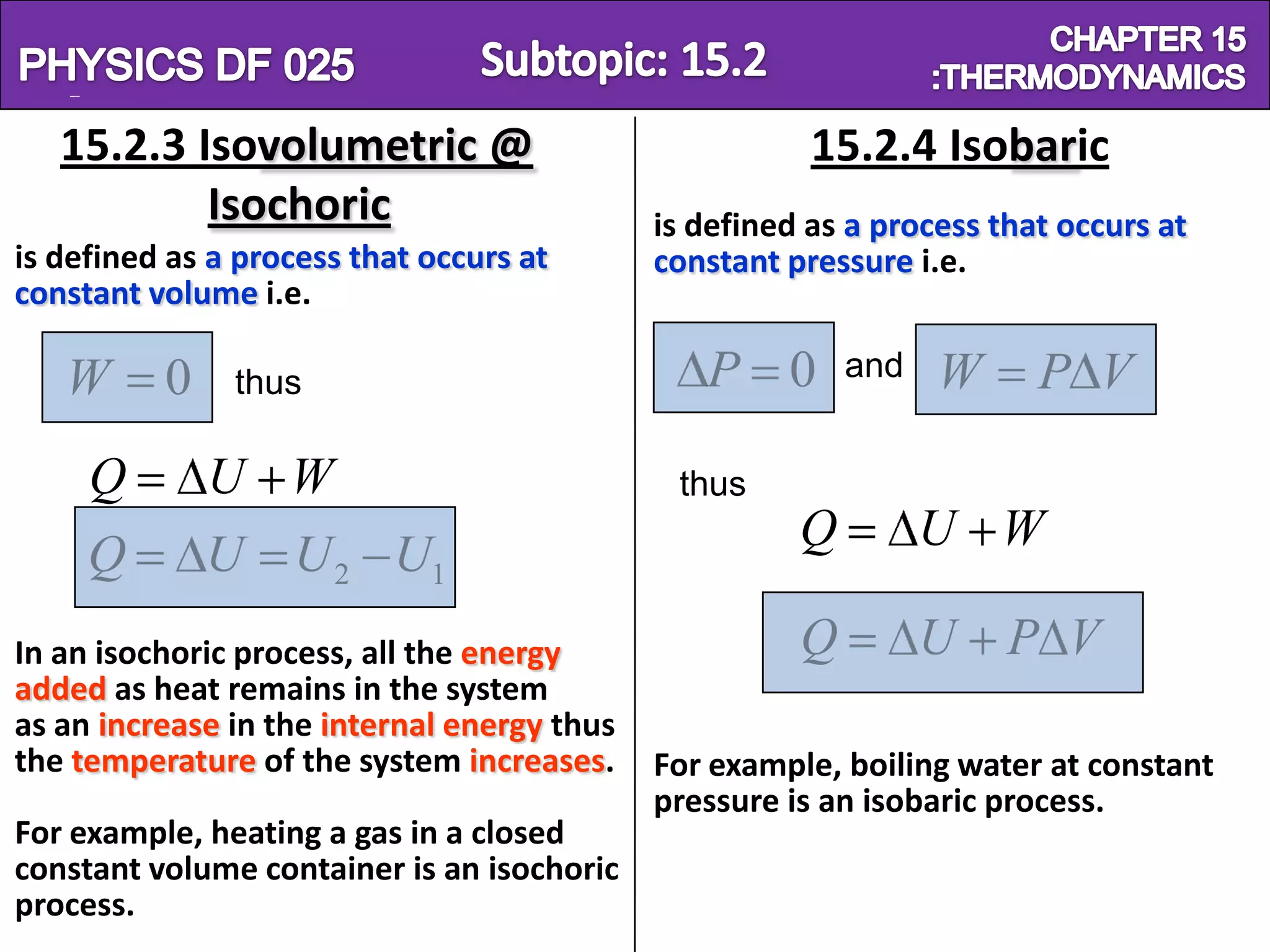 Physics SF 016                                                          Chapter 15
   15.2.3 Isovolumetric @                               15.2.4 Isobaric
           Isochoric                         is defined as a process that occurs at
is defined as a process that occurs at       constant pressure i.e.
constant volume i.e.

   W      0    thus                             P 0        and   W      P V

     Q        U W                             thus
                                                       Q         U W
     Q        U U 2 U1
In an isochoric process, all the energy                Q         U    P V
added as heat remains in the system
as an increase in the internal energy thus
the temperature of the system increases.     For example, boiling water at constant
                                             pressure is an isobaric process.
For example, heating a gas in a closed
constant volume container is an isochoric
process.
 