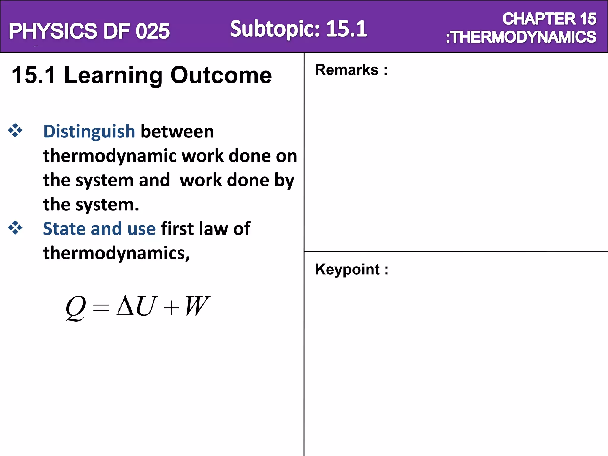 Physics SF 016                               Chapter 15
                                Remarks :
15.1 Learning Outcome

 Distinguish between
  thermodynamic work done on
  the system and work done by
  the system.
 State and use first law of
  thermodynamics,
                                Keypoint :

      Q      U W
 