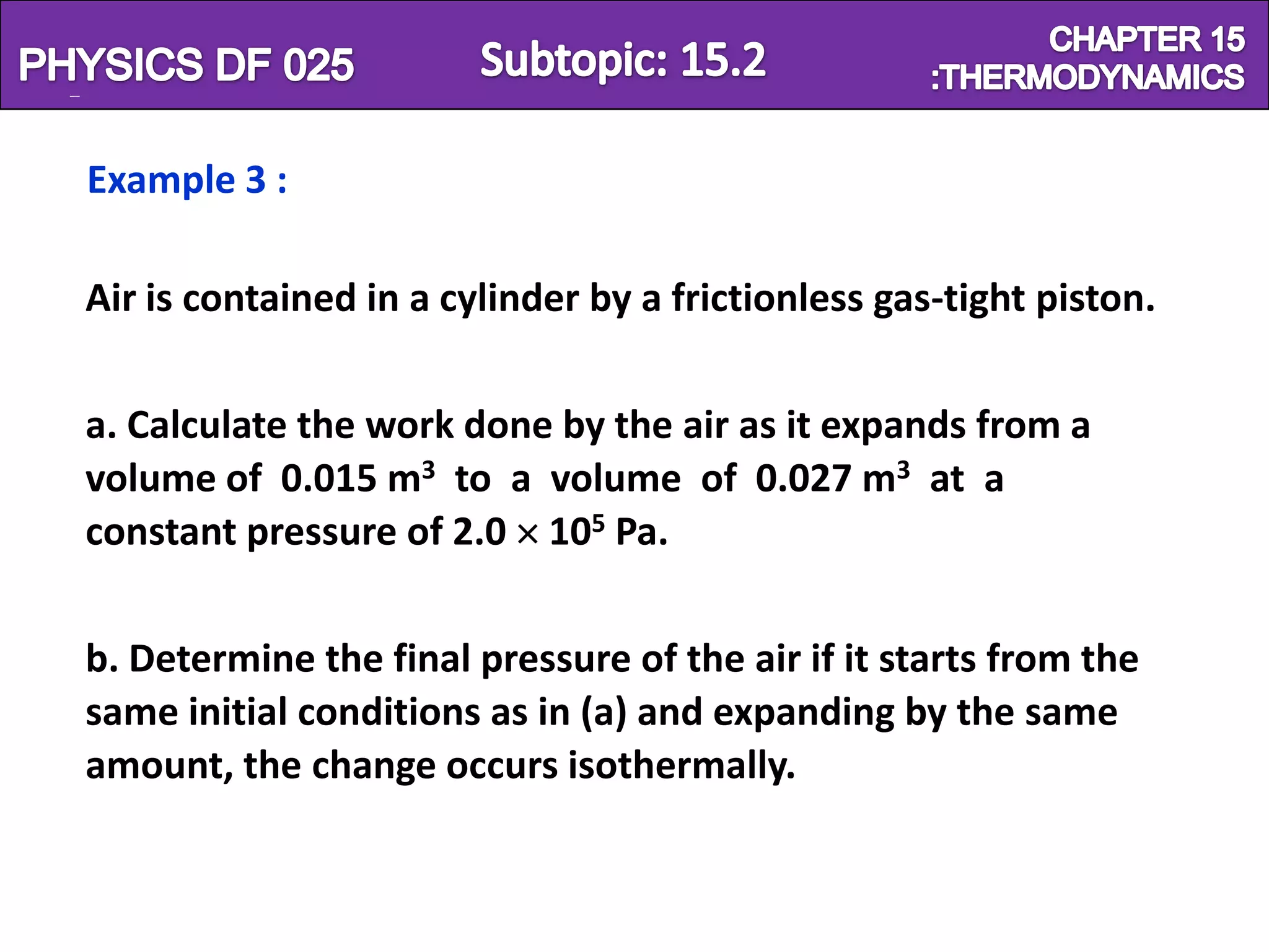 Physics SF 016                                               Chapter 15

   Example 3 :

   Air is contained in a cylinder by a frictionless gas-tight piston.


   a. Calculate the work done by the air as it expands from a
   volume of 0.015 m3 to a volume of 0.027 m3 at a
   constant pressure of 2.0 105 Pa.


   b. Determine the final pressure of the air if it starts from the
   same initial conditions as in (a) and expanding by the same
   amount, the change occurs isothermally.
 
