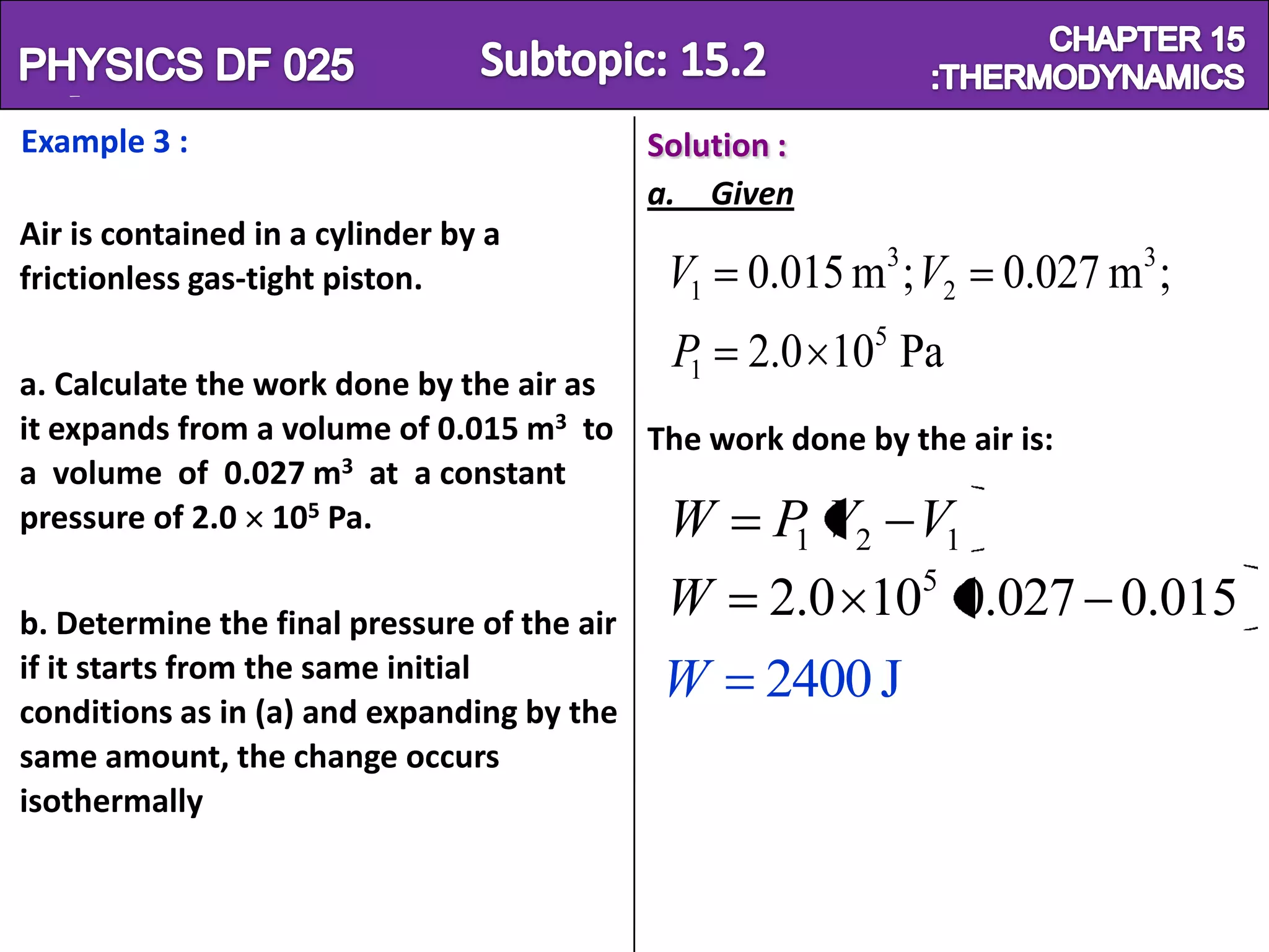 Physics SF 016                                                            Chapter 15
Example 3 :                                  Solution :
                                             a. Given
Air is contained in a cylinder by a
frictionless gas-tight piston.                V1 0.015 m3 ; V2 0.027 m3 ;
                                              P1 2.0 105 Pa
a. Calculate the work done by the air as
it expands from a volume of 0.015 m3 to The work done by the air is:
a volume of 0.027 m3 at a constant
pressure of 2.0 105 Pa.                  W PV V           1   2       1
                                                                  5
b. Determine the final pressure of the air
                                              W      2.0 10 0.027 0.015
if it starts from the same initial
conditions as in (a) and expanding by the
                                             W       2400 J
same amount, the change occurs
isothermally
 