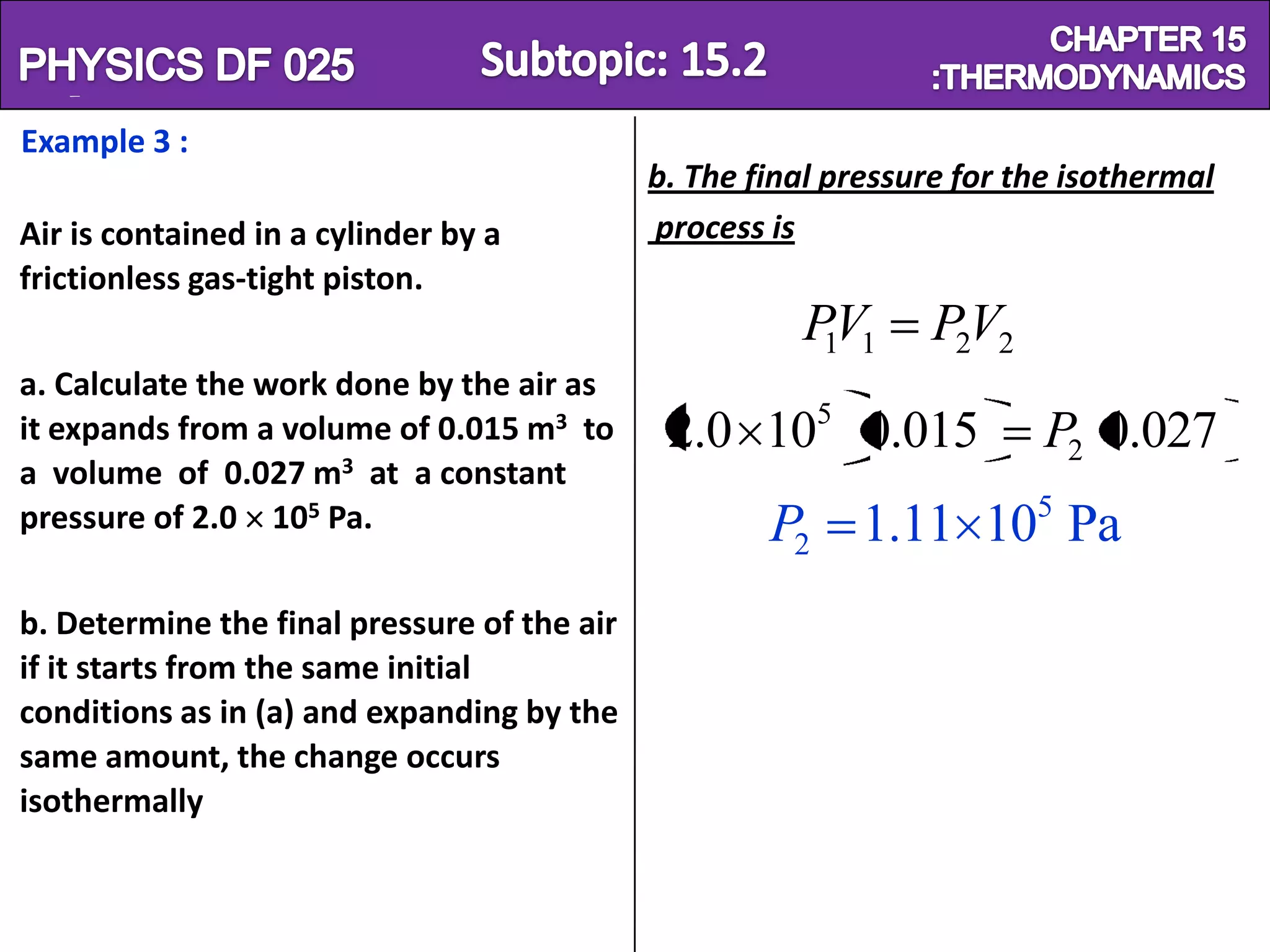 Physics SF 016                                                          Chapter 15
Example 3 :
                                             b. The final pressure for the isothermal
Air is contained in a cylinder by a          process is
frictionless gas-tight piston.
                                                       PV1
                                                        1        P2V2
a. Calculate the work done by the air as
it expands from a volume of 0.015 m3 to       2.0 105 0.015              P2 0.027
a volume of 0.027 m3 at a constant
pressure of 2.0 105 Pa.                              P2 1.11 105 Pa
b. Determine the final pressure of the air
if it starts from the same initial
conditions as in (a) and expanding by the
same amount, the change occurs
isothermally
 