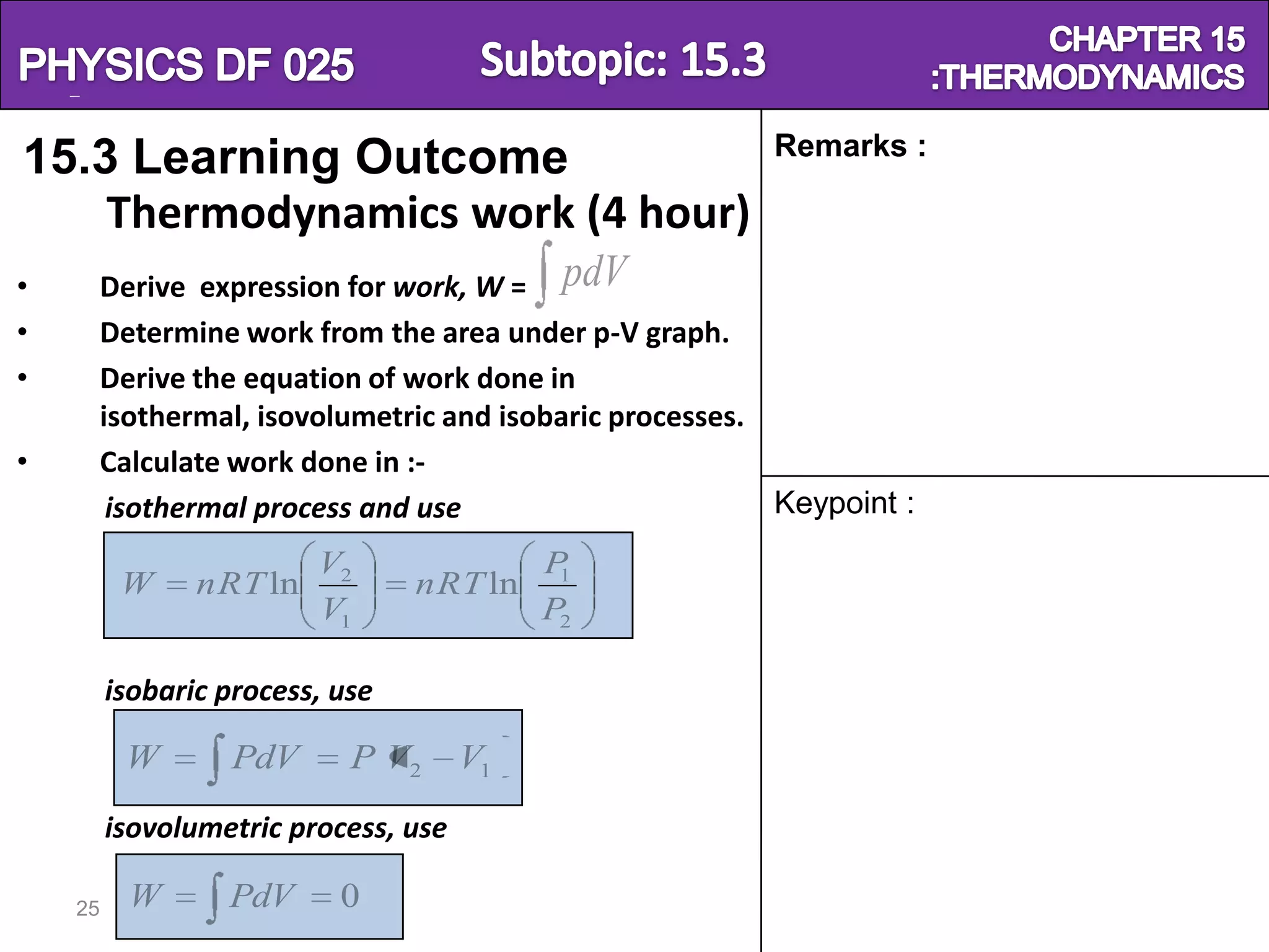 Physics SF 016                                                          Chapter 15
                                                          Remarks :
15.3 Learning Outcome
    Thermodynamics work (4 hour)
•        Derive expression for work, W = pdV
•        Determine work from the area under p-V graph.
•        Derive the equation of work done in
         isothermal, isovolumetric and isobaric processes.
•        Calculate work done in :-
          isothermal process and use                       Keypoint :
                         V2                P1
          W     nRT ln           nRT ln
                         V1                P2

         isobaric process, use

          W       PdV       P V2      V1
         isovolumetric process, use

    25     W      PdV      0
 