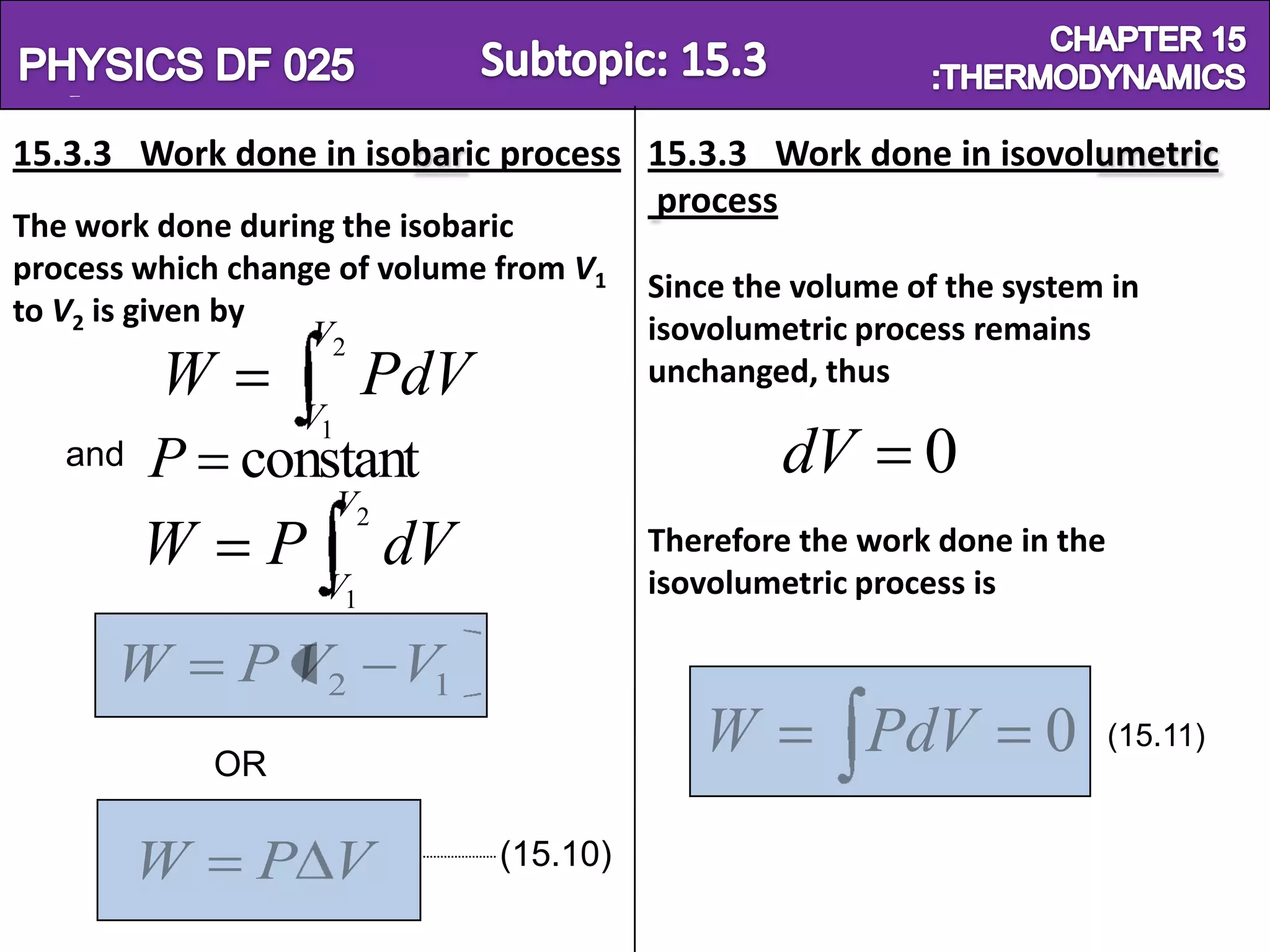 Physics SF 016                                                       Chapter 15
15.3.3 Work done in isobaric process 15.3.3 Work done in isovolumetric
                                     process
The work done during the isobaric
process which change of volume from V1
                                           Since the volume of the system in
to V2 is given by
                   V2                      isovolumetric process remains
         W                 PdV             unchanged, thus
                  V1
   and   P constant                                 dV       0
                       V2
         W        P         dV             Therefore the work done in the
                                           isovolumetric process is
                      V1

      W       P V2 V1
             OR
                                              W          PdV         0      (15.11)



         W     P V               (15.10)
 