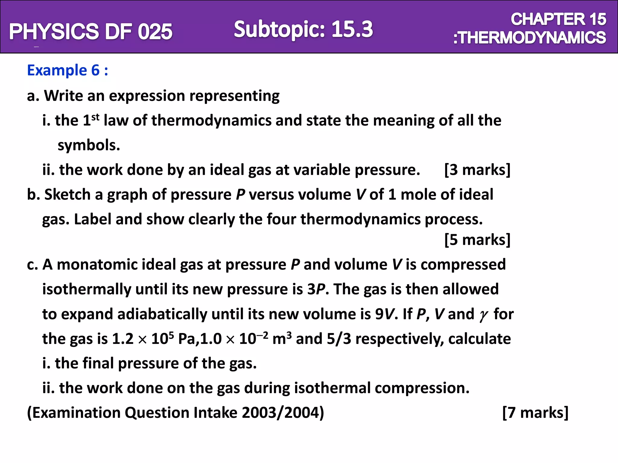 Physics SF 016                                                         Chapter 15
  Example 6 :
  a. Write an expression representing
     i. the 1st law of thermodynamics and state the meaning of all the
         symbols.
     ii. the work done by an ideal gas at variable pressure. [3 marks]
  b. Sketch a graph of pressure P versus volume V of 1 mole of ideal
     gas. Label and show clearly the four thermodynamics process.
                                                                [5 marks]
  c. A monatomic ideal gas at pressure P and volume V is compressed
     isothermally until its new pressure is 3P. The gas is then allowed
     to expand adiabatically until its new volume is 9V. If P, V and for
     the gas is 1.2 105 Pa,1.0 10 2 m3 and 5/3 respectively, calculate
     i. the final pressure of the gas.
     ii. the work done on the gas during isothermal compression.
  (Examination Question Intake 2003/2004)                               [7 marks]
 