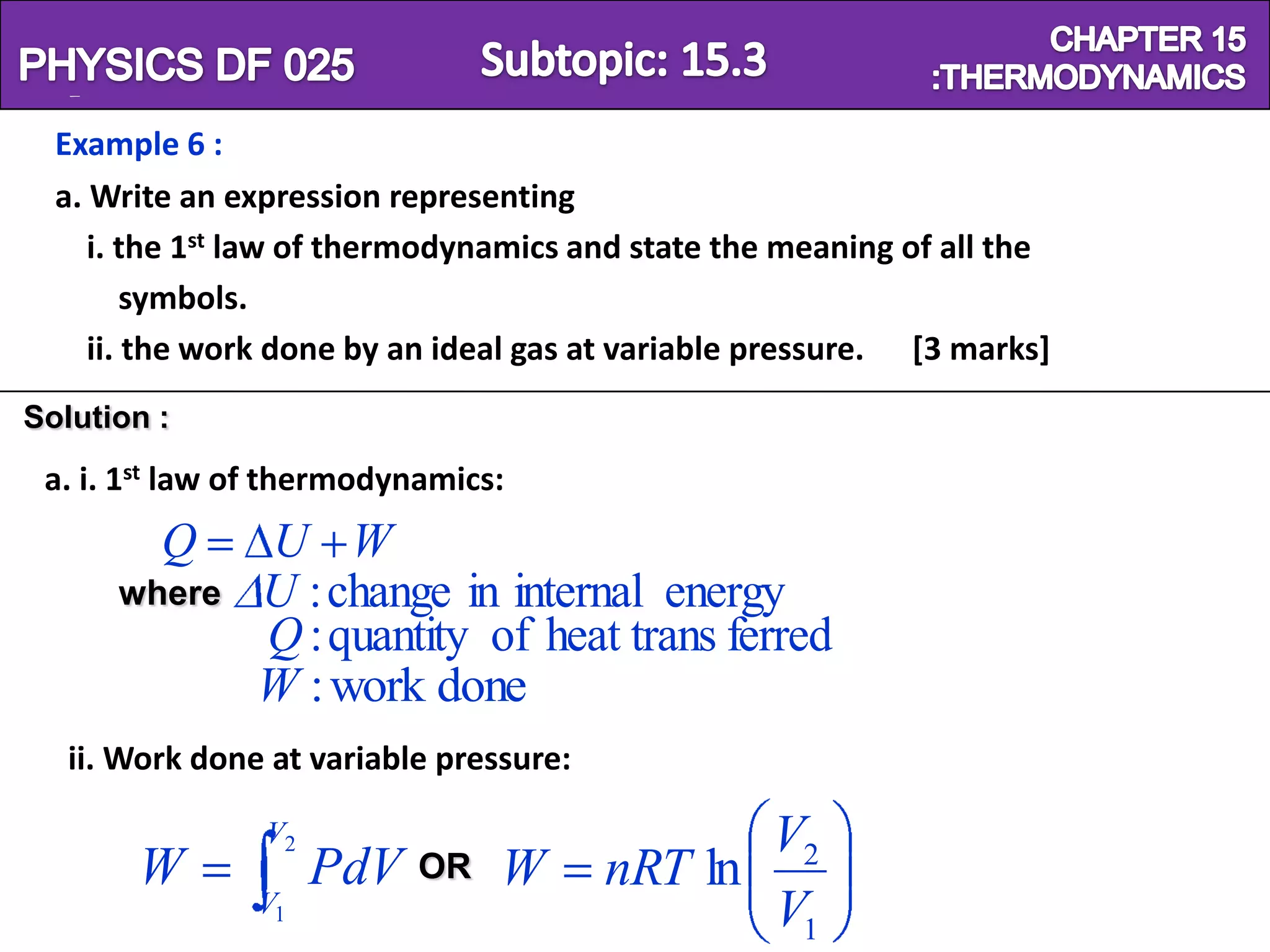 Physics SF 016                                                       Chapter 15
  Example 6 :
  a. Write an expression representing
     i. the 1st law of thermodynamics and state the meaning of all the
         symbols.
     ii. the work done by an ideal gas at variable pressure. [3 marks]
Solution :
 a. i. 1st law of thermodynamics:
         Q      U W
      where     U : change in internal energy
                Q : quantity of heat trans ferred
                W : work done
   ii. Work done at variable pressure:

                V2                              V2
       W             PdV   OR    W       nRT ln
                V1                              V1
 