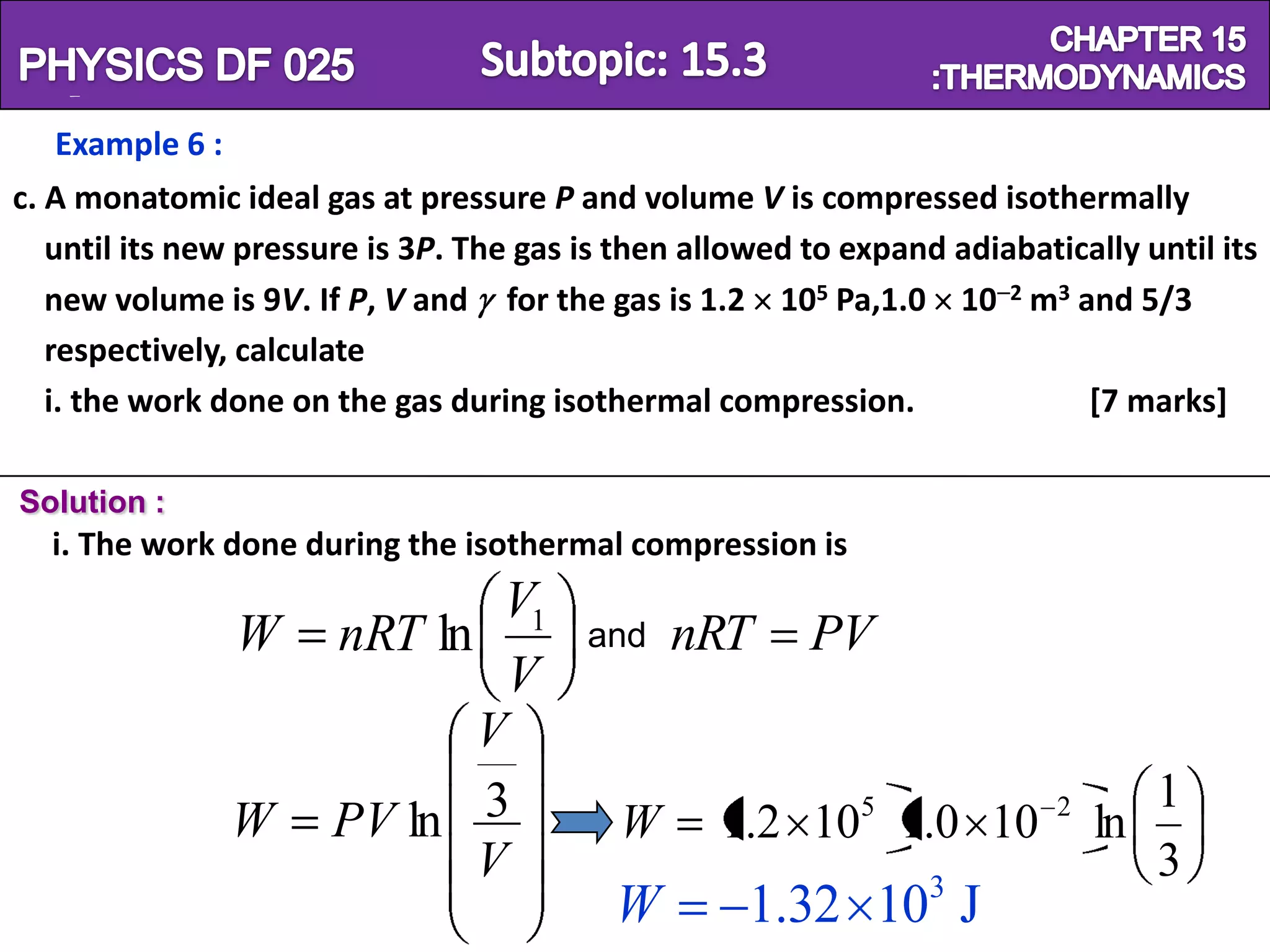 Physics SF 016                                                            Chapter 15
   Example 6 :
c. A monatomic ideal gas at pressure P and volume V is compressed isothermally
   until its new pressure is 3P. The gas is then allowed to expand adiabatically until its
   new volume is 9V. If P, V and for the gas is 1.2 105 Pa,1.0 10 2 m3 and 5/3
   respectively, calculate
   i. the work done on the gas during isothermal compression.               [7 marks]

Solution :
  i. The work done during the isothermal compression is
                               V1
                 W     nRT ln            and   nRT       PV
                               V
                              V
                                                                                  1
                 W     PV ln 3             W                 5
                                                   1.2 10 1.0 10           2
                                                                               ln
                              V                                                   3
                                           W         1.32 103 J
 