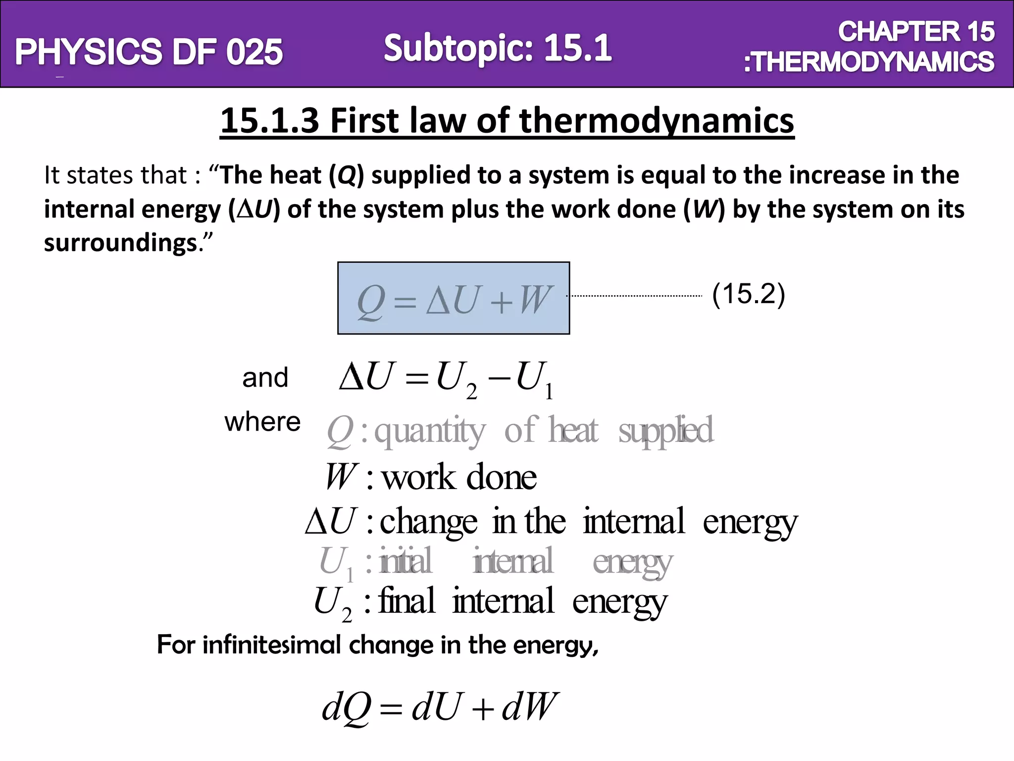 Physics SF 016                                                          Chapter 15
                 15.1.3 First law of thermodynamics
  It states that : “The heat (Q) supplied to a system is equal to the increase in the
  internal energy ( U) of the system plus the work done (W) by the system on its
  surroundings.”

                              Q       U W                     (15.2)

                   and        U U 2 U1
                  where    Q : quantity of heat supplied
                          W : work done
                           U : change in the internal energy
                          U1 : initial internal energy
                          U 2 : final internal energy
            For infinitesimal change in the energy,

                           dQ dU dW
 