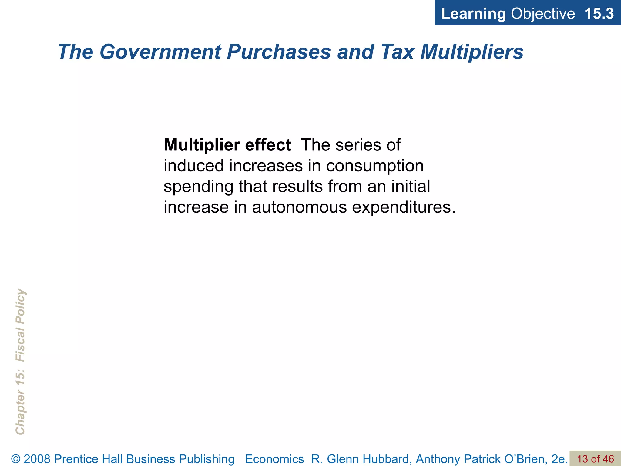 The Government Purchases and Tax Multipliers Multiplier effect  The series of induced increases in consumption spending that results from an initial increase in autonomous expenditures. Learning  Objective  15.3 
