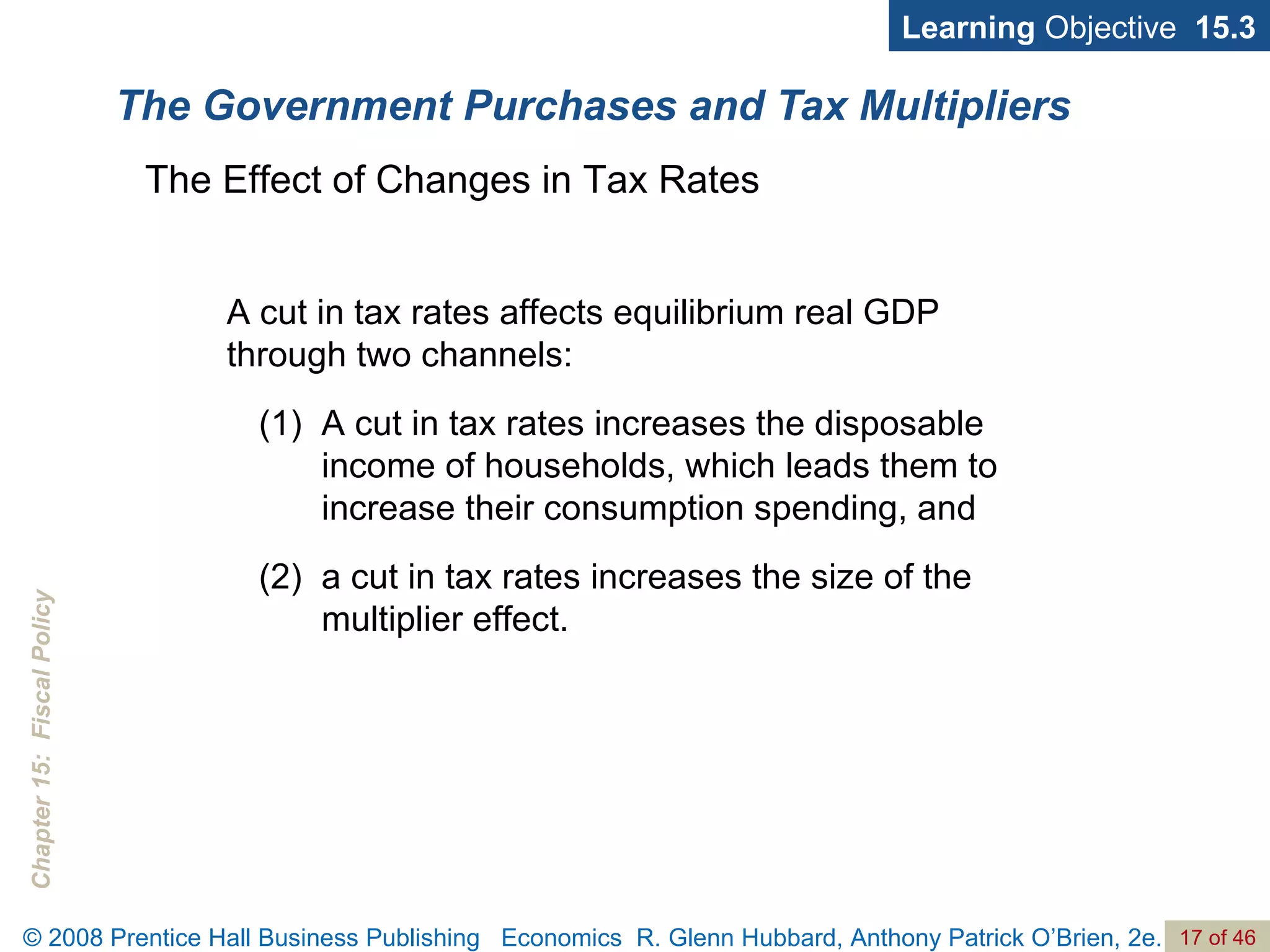 The Government Purchases and Tax Multipliers Learning  Objective  15.3 The Effect of Changes in Tax Rates A cut in tax rates affects equilibrium real GDP through two channels:  A cut in tax rates increases the disposable income of households, which leads them to increase their consumption spending, and  a cut in tax rates increases the size of the multiplier effect.  