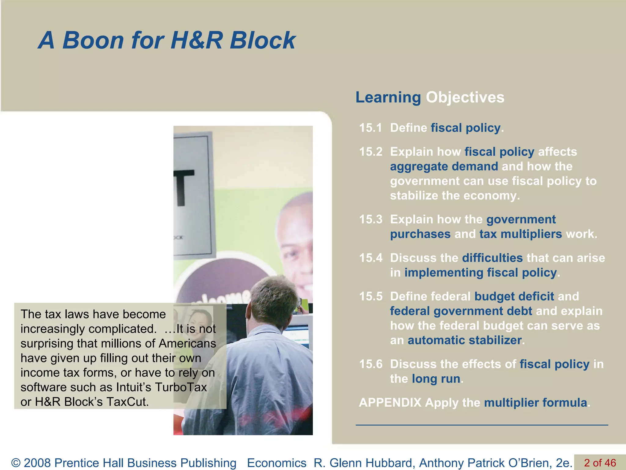 A Boon for H&R Block Learning  Objectives The tax laws have become increasingly complicated.  …It is not surprising that millions of Americans have given up filling out their own income tax forms, or have to rely on software such as Intuit’s TurboTax or H&R Block’s TaxCut. APPENDIX Apply the  multiplier formula . Discuss the effects of  fiscal policy  in the  long run . 15.6 Define federal  budget deficit  and  federal government debt  and explain how the federal budget can serve as an  automatic stabilizer . 15.5 Discuss the  difficulties  that can arise in  implementing fiscal policy . 15.4 Explain how the  government purchases  and  tax multipliers  work. 15.3 Explain how  fiscal policy  affects  aggregate demand  and how the government can use fiscal policy to stabilize the economy. 15.2 Define  fiscal policy . 15.1 