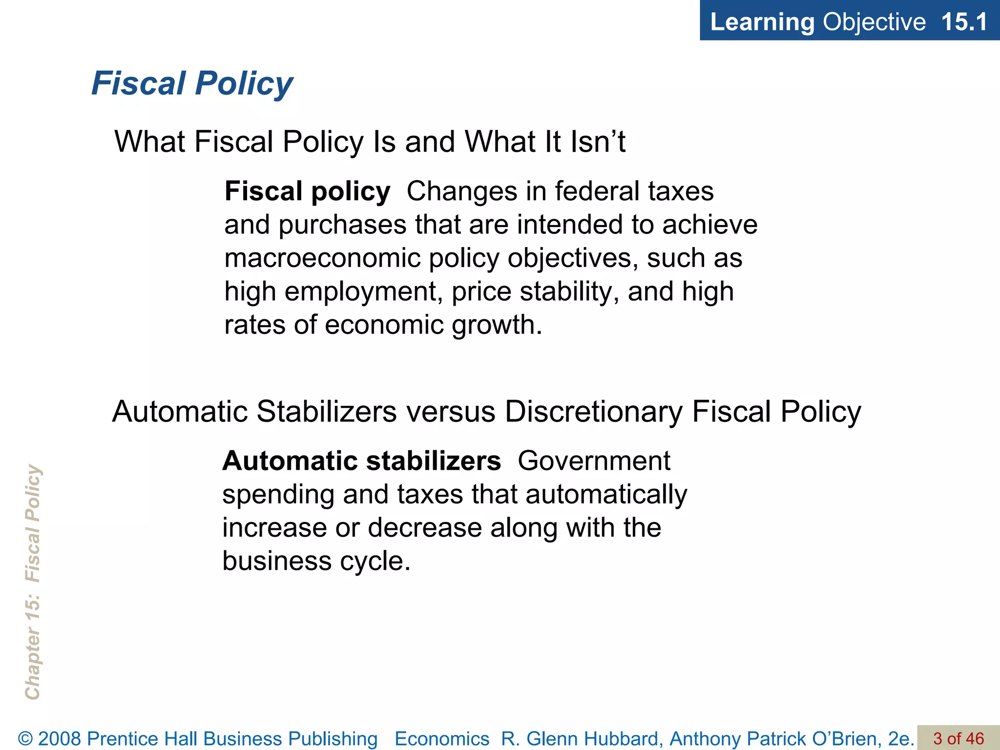 Fiscal Policy Fiscal policy   Changes in federal taxes  and purchases that are intended to achieve macroeconomic policy objectives, such as high employment, price stability, and high rates of economic growth. Learning  Objective  15.1 What Fiscal Policy Is and What It Isn’t Automatic stabilizers   Government spending and taxes that automatically increase or decrease along with the business cycle. Automatic Stabilizers versus Discretionary Fiscal Policy 
