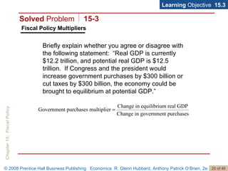 Fiscal Policy Multipliers Learning  Objective  15.3 Briefly explain whether you agree or disagree with the following statement:  “Real GDP is currently $12.2 trillion, and potential real GDP is $12.5 trillion.  If Congress and the president would increase government purchases by $300 billion or cut taxes by $300 billion, the economy could be brought to equilibrium at potential GDP.” Solved  Problem 15-3 