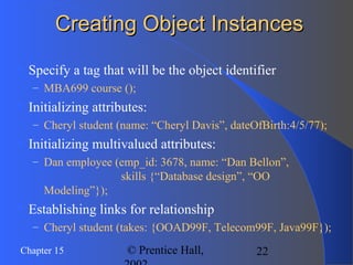 22Chapter 15 © Prentice Hall,
Creating Object InstancesCreating Object Instances
 Specify a tag that will be the object identifier
– MBA699 course ();
 Initializing attributes:
– Cheryl student (name: “Cheryl Davis”, dateOfBirth:4/5/77);
 Initializing multivalued attributes:
– Dan employee (emp_id: 3678, name: “Dan Bellon”,
skills {“Database design”, “OO
Modeling”});
 Establishing links for relationship
– Cheryl student (takes: {OOAD99F, Telecom99F, Java99F});
 