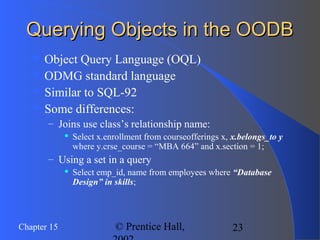 23Chapter 15 © Prentice Hall,
Querying Objects in the OODBQuerying Objects in the OODB
 Object Query Language (OQL)
 ODMG standard language
 Similar to SQL-92
 Some differences:
– Joins use class’s relationship name:
 Select x.enrollment from courseofferings x, x.belongs_to y
where y.crse_course = “MBA 664” and x.section = 1;
– Using a set in a query
 Select emp_id, name from employees where “Database
Design” in skills;
 