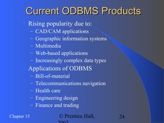 24Chapter 15 © Prentice Hall,
Current ODBMS ProductsCurrent ODBMS Products
 Rising popularity due to:
– CAD/CAM applications
– Geographic information systems
– Multimedia
– Web-based applications
– Increasingly complex data types
 Applications of ODBMS
– Bill-of-material
– Telecommunications navigation
– Health care
– Engineering design
– Finance and trading
 