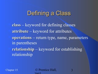 3Chapter 15 © Prentice Hall,
Defining a ClassDefining a Class
classclass – keyword for defining classes
attributeattribute – keyword for attributes
operationsoperations – return type, name, parameters
in parentheses
relationshiprelationship – keyword for establishing
relationship
 