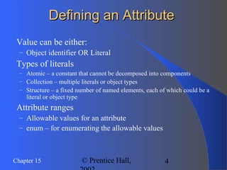 4Chapter 15 © Prentice Hall,
Defining an AttributeDefining an Attribute
 Value can be either:
– Object identifier OR Literal
 Types of literals
– Atomic – a constant that cannot be decomposed into components
– Collection – multiple literals or object types
– Structure – a fixed number of named elements, each of which could be a
literal or object type
 Attribute ranges
– Allowable values for an attribute
– enum – for enumerating the allowable values
 