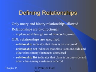 8Chapter 15 © Prentice Hall,
Defining RelationshipsDefining Relationships
 Only unary and binary relationships allowed
 Relationships are bi-directional
– implemented through use of inverse keyword
 ODL relationships are specified:
– relationship indicates that class is on many-side
– relationship set indicates that class is on one-side and
other class (many) instances unordered
– relationship list indicates that class is on one-side and
other class (many) instances ordered
 