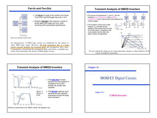 18
¾ The Fan-in of a gate is the number of its inputs.
Thus a four input NOR gate has a fan-in of 4.
¾ Similarly, Fan-Out is the maximum number of
similar gates that a gate can drive while
remaining within guaranteed specifications.
Fan-In and Fan-Out
The rate at
Transient Analysis of NMOS Inverters
¾The constant current over a wide
range of VDS provided by the
depletion load implies that this type
of inverter switch a capacitive load
more rapidly than the other two
types inverter configurations.
¾The source of capacitance CT2 and CT3 are the
transistor input capacitances and parasitic
capacitances due to interconnect lines between the
inverter stages.
¾ The raise time is longer
because the load capacitor is
charged by the current
through the smaller load
transistor.
¾ The fall time relatively short,
because the load capacitor
discharges through the large
driver transistor.
(W/L)L= 1
(W/L)D= 4
0.5pF
Transient Analysis of NMOS Inverters Chapter 16
CMOS Inverter
Chapter 16.3
 